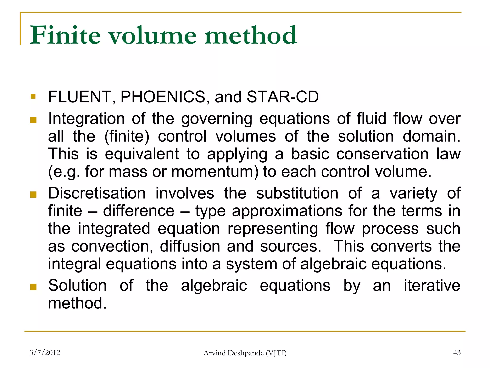 Finite volume method

 FLUENT, PHOENICS, and STAR-CD
 Integration of the governing equations of fluid flow over
  all the (finite) control volumes of the solution domain.
  This is equivalent to applying a basic conservation law
  (e.g. for mass or momentum) to each control volume.
 Discretisation involves the substitution of a variety of
  finite – difference – type approximations for the terms in
  the integrated equation representing flow process such
  as convection, diffusion and sources. This converts the
  integral equations into a system of algebraic equations.
 Solution of the algebraic equations by an iterative
  method.

3/7/2012                Arvind Deshpande (VJTI)           43
 