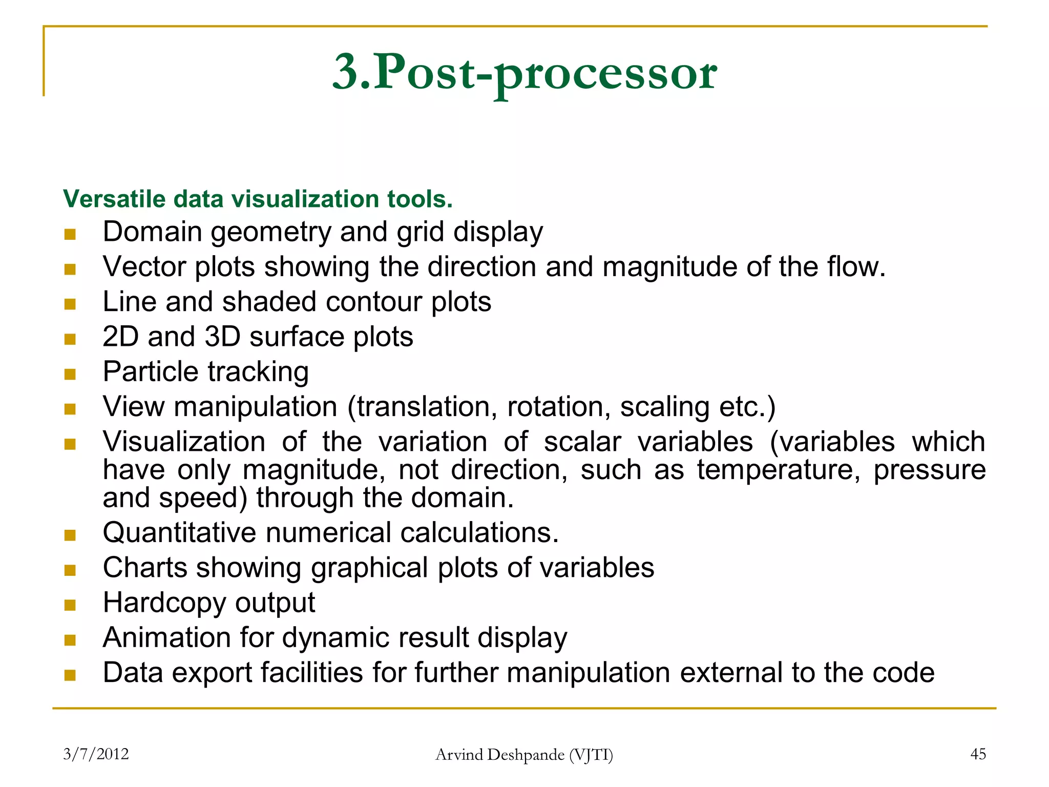 3.Post-processor

Versatile data visualization tools.
   Domain geometry and grid display
   Vector plots showing the direction and magnitude of the flow.
   Line and shaded contour plots
   2D and 3D surface plots
   Particle tracking
   View manipulation (translation, rotation, scaling etc.)
   Visualization of the variation of scalar variables (variables which
    have only magnitude, not direction, such as temperature, pressure
    and speed) through the domain.
   Quantitative numerical calculations.
   Charts showing graphical plots of variables
   Hardcopy output
   Animation for dynamic result display
   Data export facilities for further manipulation external to the code

3/7/2012                         Arvind Deshpande (VJTI)              45
 