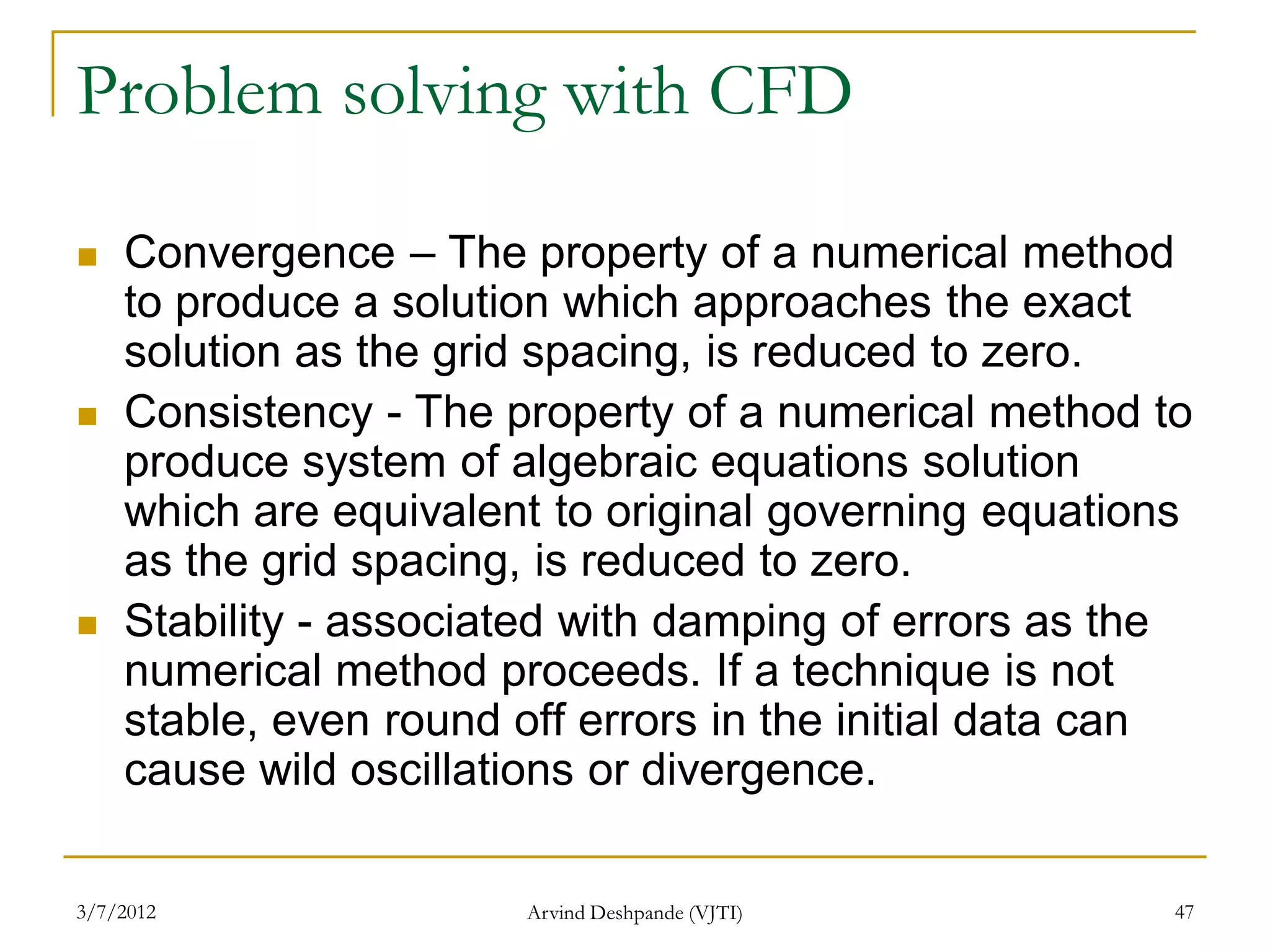 Problem solving with CFD

   Convergence – The property of a numerical method
    to produce a solution which approaches the exact
    solution as the grid spacing, is reduced to zero.
   Consistency - The property of a numerical method to
    produce system of algebraic equations solution
    which are equivalent to original governing equations
    as the grid spacing, is reduced to zero.
   Stability - associated with damping of errors as the
    numerical method proceeds. If a technique is not
    stable, even round off errors in the initial data can
    cause wild oscillations or divergence.

3/7/2012               Arvind Deshpande (VJTI)          47
 