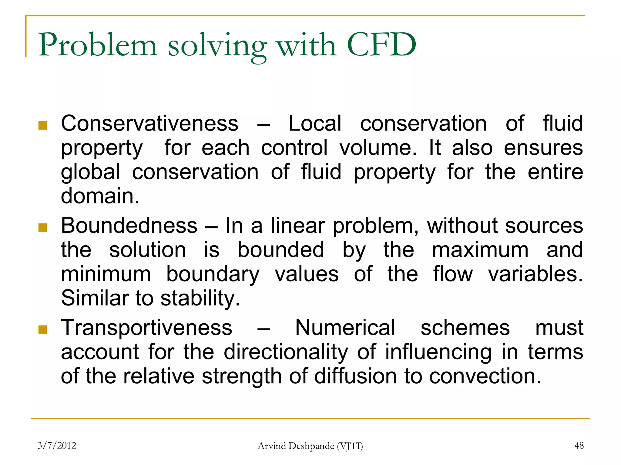 Problem solving with CFD

   Conservativeness – Local conservation of fluid
    property for each control volume. It also ensures
    global conservation of fluid property for the entire
    domain.
   Boundedness – In a linear problem, without sources
    the solution is bounded by the maximum and
    minimum boundary values of the flow variables.
    Similar to stability.
   Transportiveness – Numerical schemes must
    account for the directionality of influencing in terms
    of the relative strength of diffusion to convection.

3/7/2012                Arvind Deshpande (VJTI)          48
 