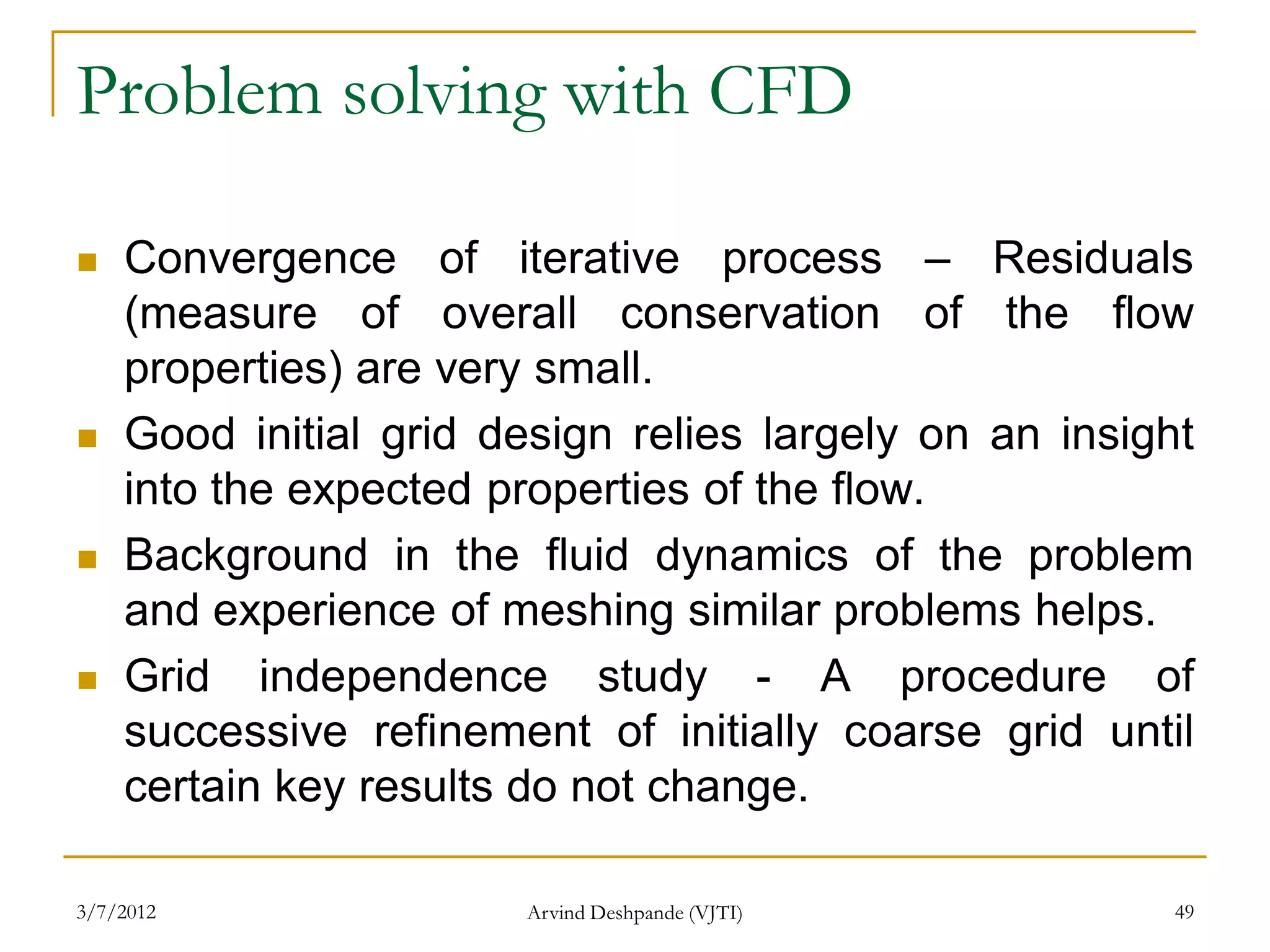 Problem solving with CFD

   Convergence of iterative process – Residuals
    (measure of overall conservation of the flow
    properties) are very small.
   Good initial grid design relies largely on an insight
    into the expected properties of the flow.
   Background in the fluid dynamics of the problem
    and experience of meshing similar problems helps.
   Grid independence study - A procedure of
    successive refinement of initially coarse grid until
    certain key results do not change.

3/7/2012               Arvind Deshpande (VJTI)          49
 