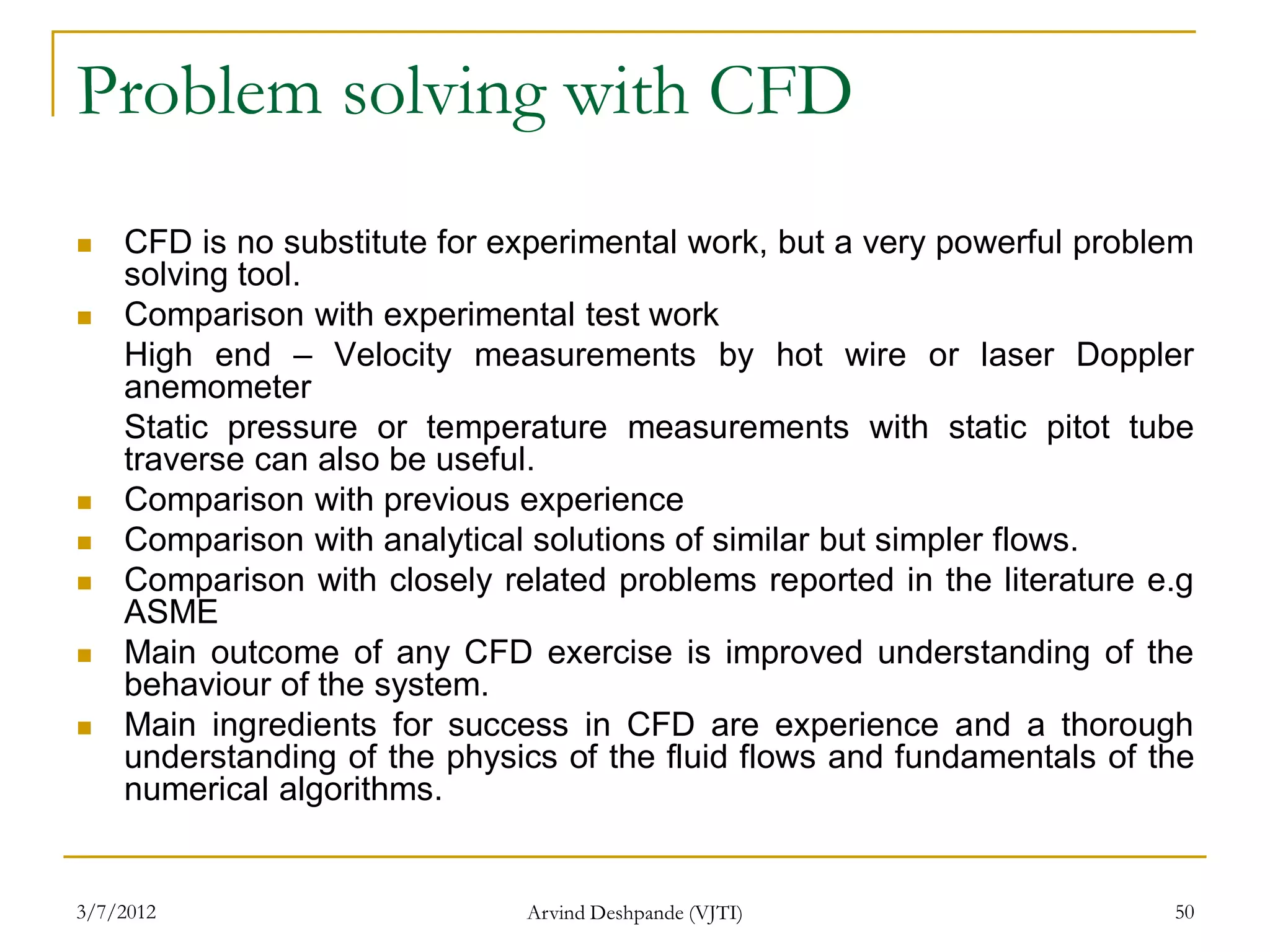 Problem solving with CFD
   CFD is no substitute for experimental work, but a very powerful problem
    solving tool.
   Comparison with experimental test work
    High end – Velocity measurements by hot wire or laser Doppler
    anemometer
    Static pressure or temperature measurements with static pitot tube
    traverse can also be useful.
   Comparison with previous experience
   Comparison with analytical solutions of similar but simpler flows.
   Comparison with closely related problems reported in the literature e.g
    ASME
   Main outcome of any CFD exercise is improved understanding of the
    behaviour of the system.
   Main ingredients for success in CFD are experience and a thorough
    understanding of the physics of the fluid flows and fundamentals of the
    numerical algorithms.


3/7/2012                      Arvind Deshpande (VJTI)                    50
 