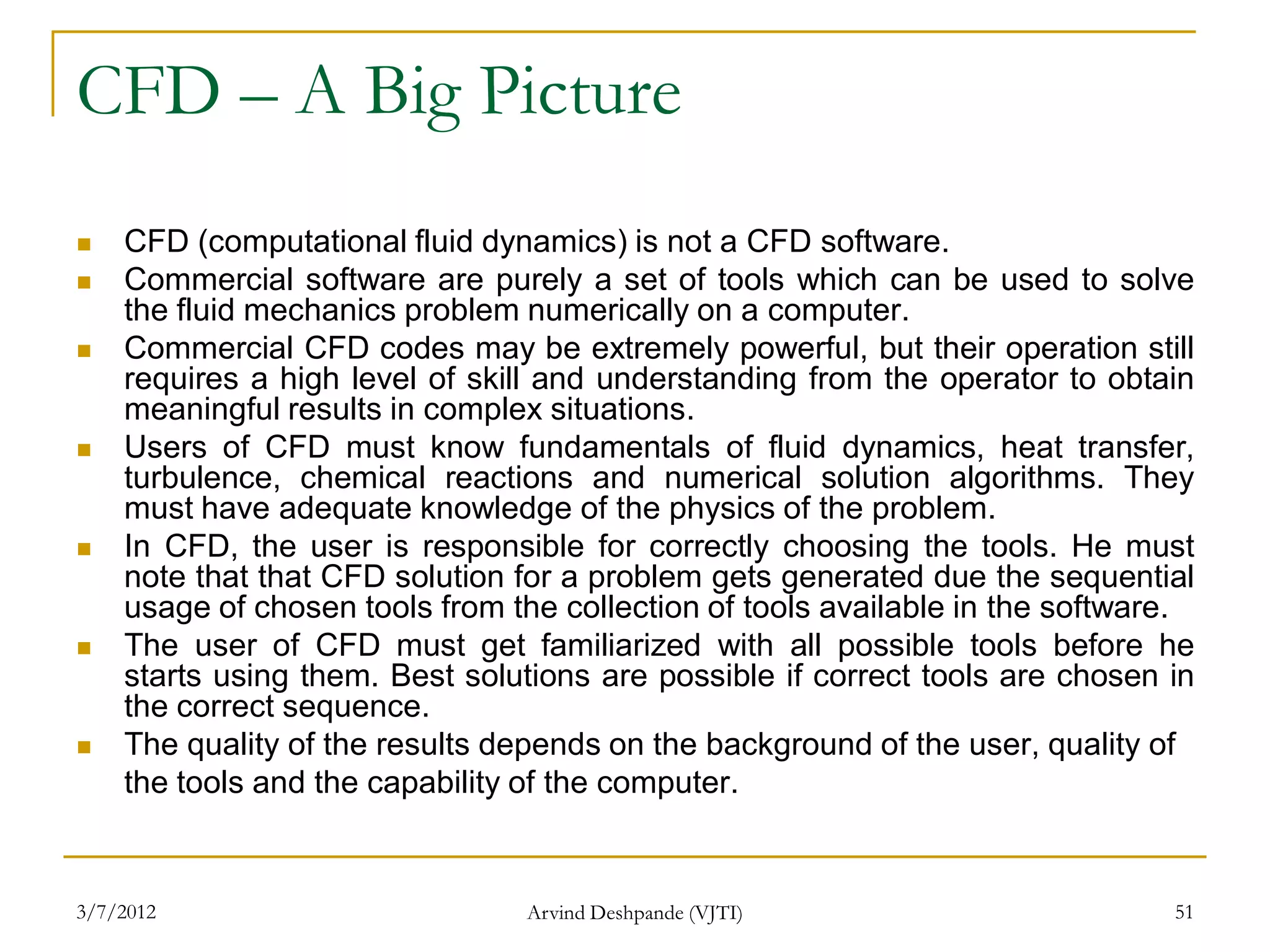 CFD – A Big Picture
   CFD (computational fluid dynamics) is not a CFD software.
   Commercial software are purely a set of tools which can be used to solve
    the fluid mechanics problem numerically on a computer.
   Commercial CFD codes may be extremely powerful, but their operation still
    requires a high level of skill and understanding from the operator to obtain
    meaningful results in complex situations.
   Users of CFD must know fundamentals of fluid dynamics, heat transfer,
    turbulence, chemical reactions and numerical solution algorithms. They
    must have adequate knowledge of the physics of the problem.
   In CFD, the user is responsible for correctly choosing the tools. He must
    note that that CFD solution for a problem gets generated due the sequential
    usage of chosen tools from the collection of tools available in the software.
   The user of CFD must get familiarized with all possible tools before he
    starts using them. Best solutions are possible if correct tools are chosen in
    the correct sequence.
   The quality of the results depends on the background of the user, quality of
    the tools and the capability of the computer.


3/7/2012                        Arvind Deshpande (VJTI)                        51
 