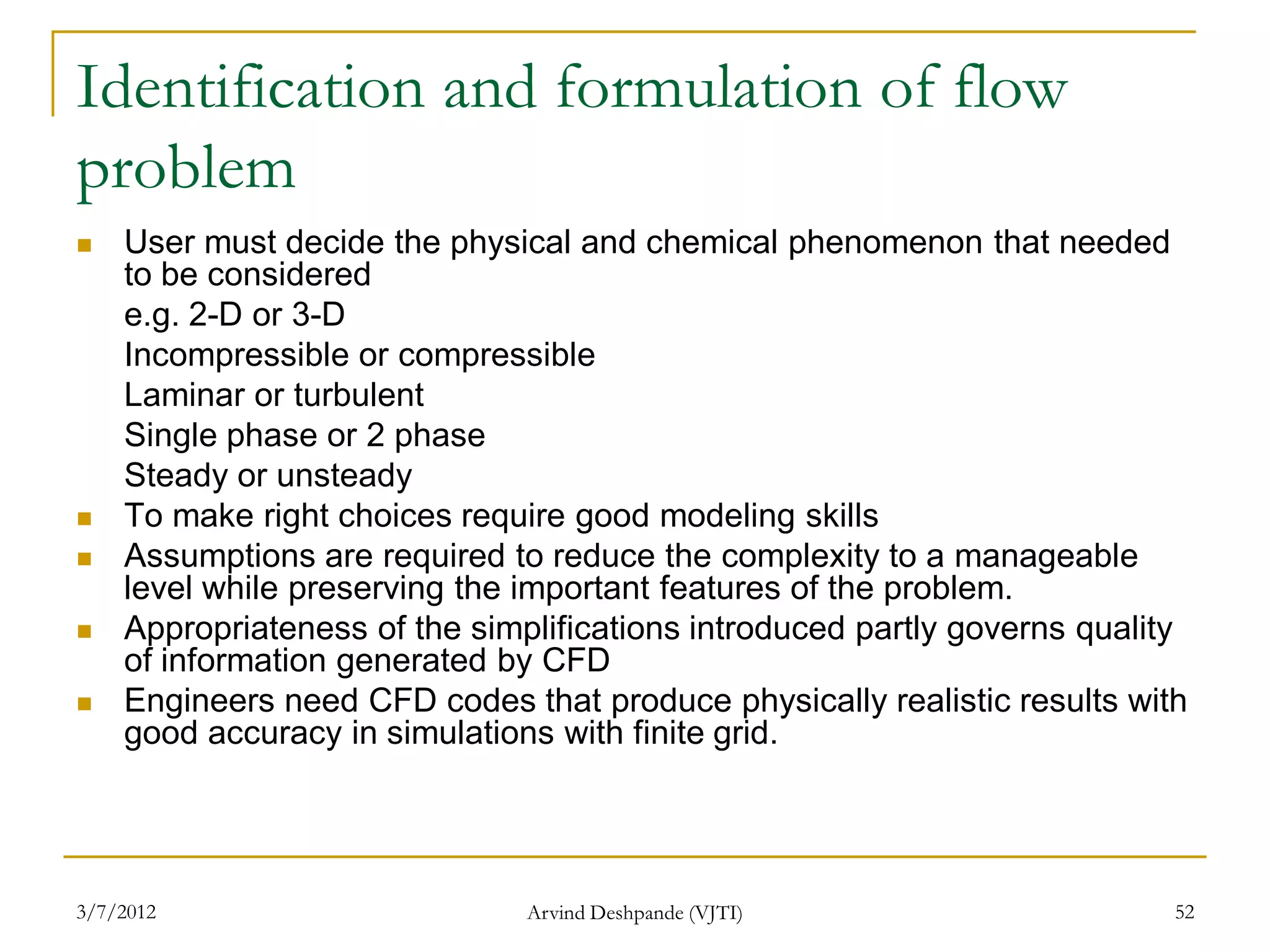 Identification and formulation of flow
problem
   User must decide the physical and chemical phenomenon that needed
    to be considered
    e.g. 2-D or 3-D
    Incompressible or compressible
    Laminar or turbulent
    Single phase or 2 phase
    Steady or unsteady
   To make right choices require good modeling skills
   Assumptions are required to reduce the complexity to a manageable
    level while preserving the important features of the problem.
   Appropriateness of the simplifications introduced partly governs quality
    of information generated by CFD
   Engineers need CFD codes that produce physically realistic results with
    good accuracy in simulations with finite grid.




3/7/2012                       Arvind Deshpande (VJTI)                     52
 