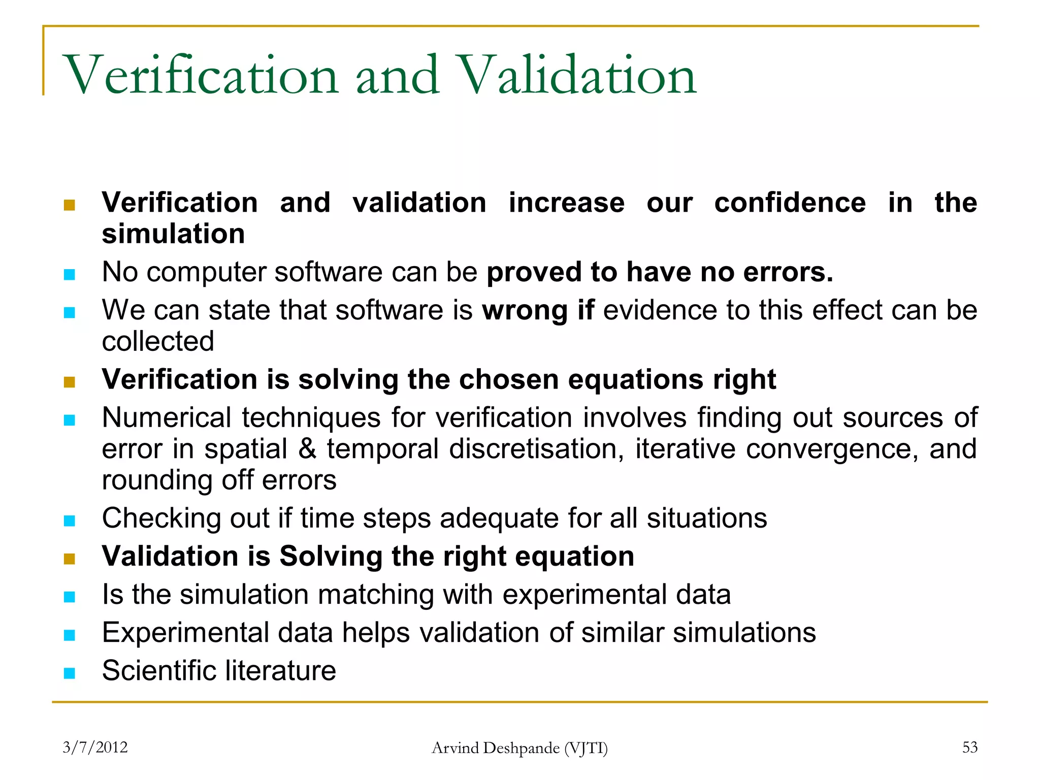 Verification and Validation
   Verification and validation increase our confidence in the
    simulation
   No computer software can be proved to have no errors.
   We can state that software is wrong if evidence to this effect can be
    collected
   Verification is solving the chosen equations right
   Numerical techniques for verification involves finding out sources of
    error in spatial & temporal discretisation, iterative convergence, and
    rounding off errors
   Checking out if time steps adequate for all situations
   Validation is Solving the right equation
   Is the simulation matching with experimental data
   Experimental data helps validation of similar simulations
   Scientific literature

3/7/2012                      Arvind Deshpande (VJTI)                   53
 