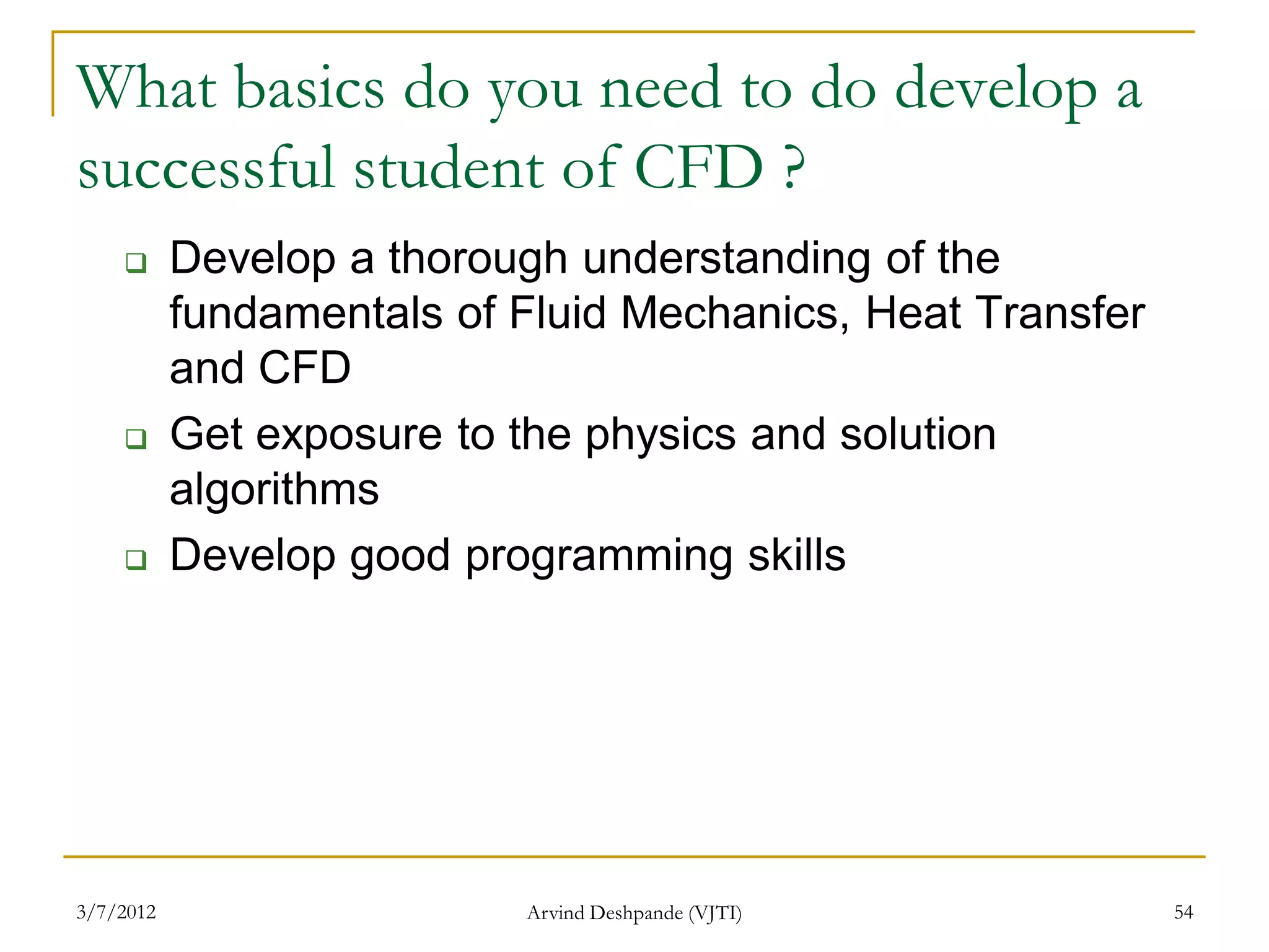 What basics do you need to do develop a
successful student of CFD ?
          Develop a thorough understanding of the
           fundamentals of Fluid Mechanics, Heat Transfer
           and CFD
          Get exposure to the physics and solution
           algorithms
          Develop good programming skills




3/7/2012                   Arvind Deshpande (VJTI)          54
 