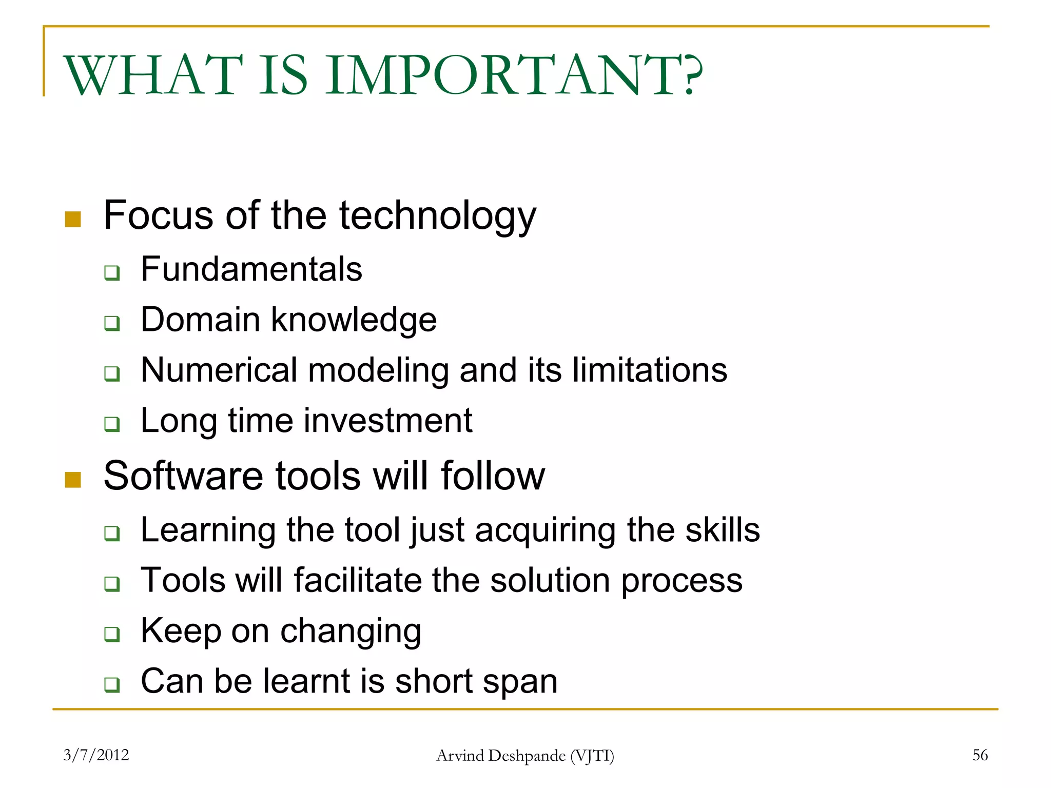 WHAT IS IMPORTANT?

   Focus of the technology
          Fundamentals
          Domain knowledge
          Numerical modeling and its limitations
          Long time investment
   Software tools will follow
          Learning the tool just acquiring the skills
          Tools will facilitate the solution process
          Keep on changing
          Can be learnt is short span
3/7/2012                       Arvind Deshpande (VJTI)   56
 