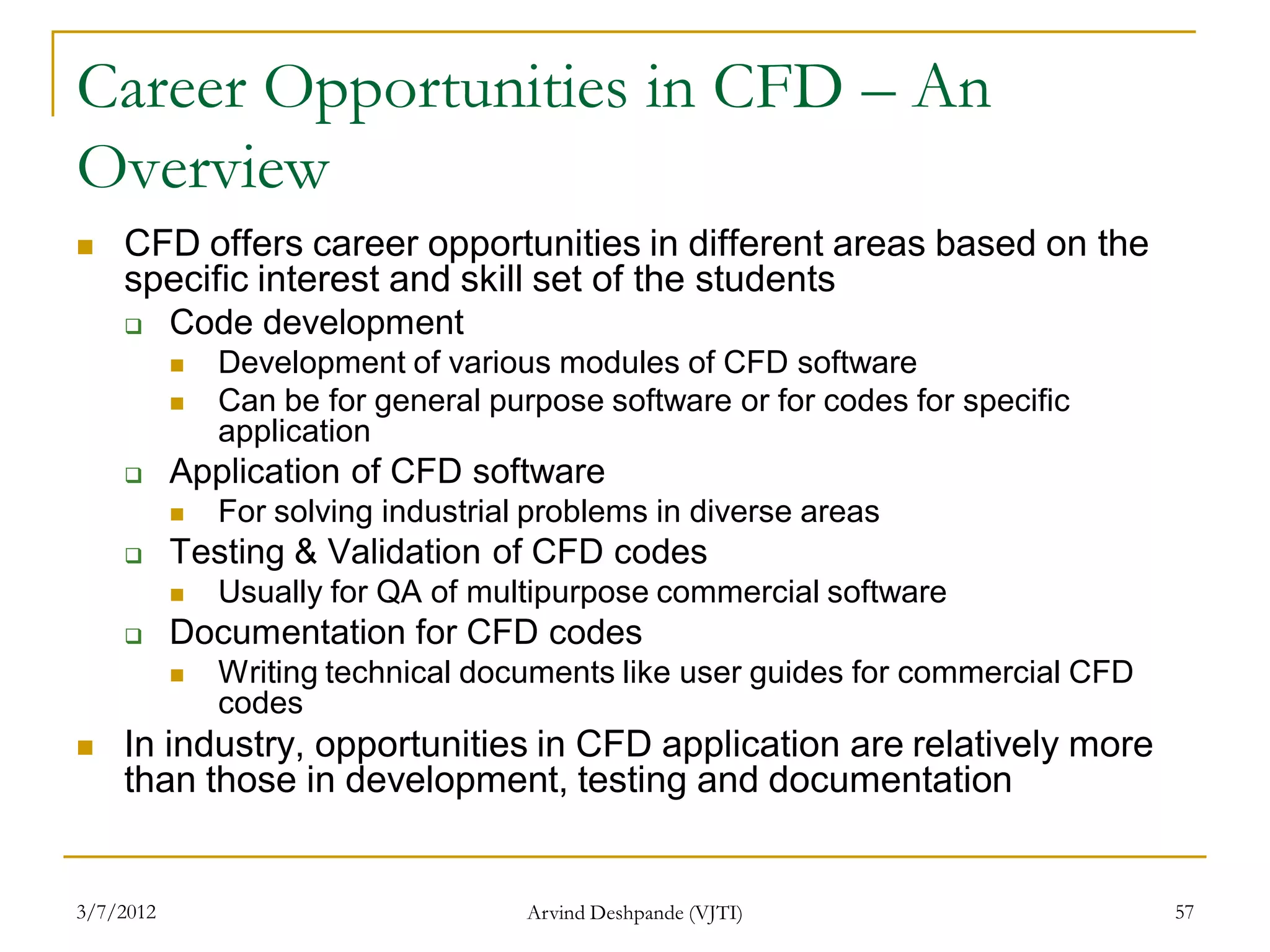 Career Opportunities in CFD – An
Overview
   CFD offers career opportunities in different areas based on the
    specific interest and skill set of the students
          Code development
              Development of various modules of CFD software
              Can be for general purpose software or for codes for specific
               application
          Application of CFD software
              For solving industrial problems in diverse areas
          Testing & Validation of CFD codes
              Usually for QA of multipurpose commercial software
          Documentation for CFD codes
              Writing technical documents like user guides for commercial CFD
               codes
   In industry, opportunities in CFD application are relatively more
    than those in development, testing and documentation


3/7/2012                             Arvind Deshpande (VJTI)                     57
 
