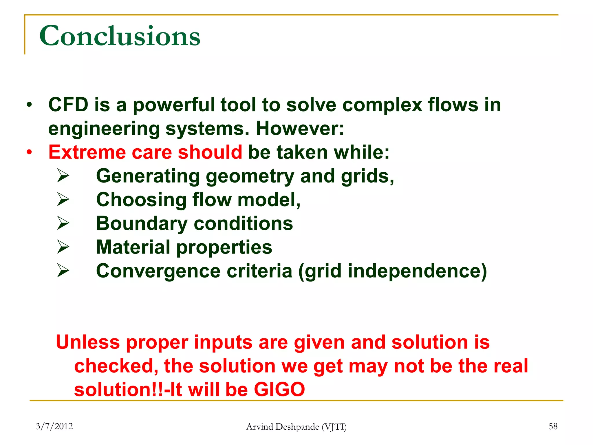Conclusions

• CFD is a powerful tool to solve complex flows in
  engineering systems. However:
• Extreme care should be taken while:
    Generating geometry and grids,
    Choosing flow model,
    Boundary conditions
    Material properties
    Convergence criteria (grid independence)


     Unless proper inputs are given and solution is
      checked, the solution we get may not be the real
      solution!!-It will be GIGO
 3/7/2012               Arvind Deshpande (VJTI)          58
 