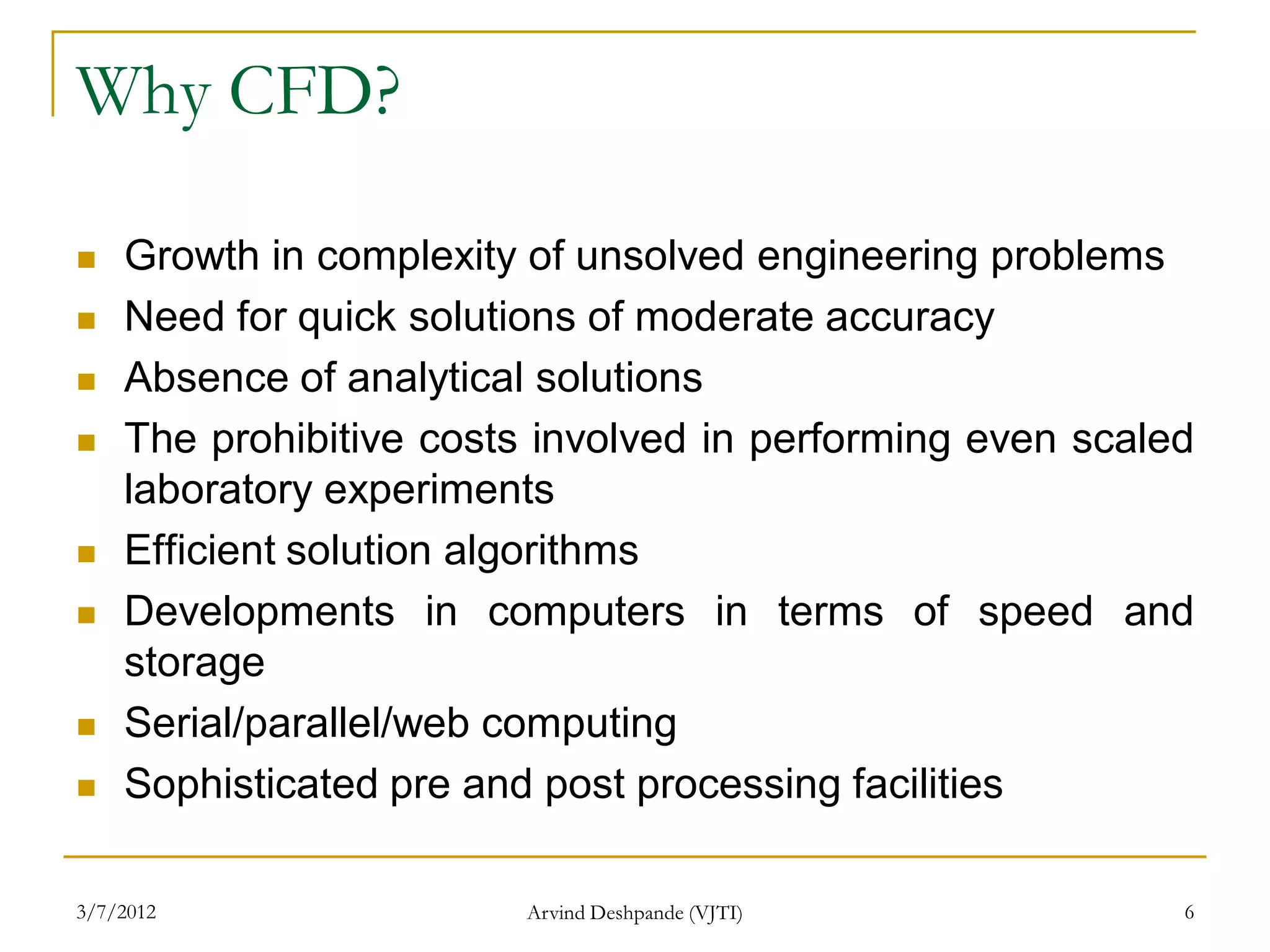 Why CFD?

   Growth in complexity of unsolved engineering problems
   Need for quick solutions of moderate accuracy
   Absence of analytical solutions
   The prohibitive costs involved in performing even scaled
    laboratory experiments
   Efficient solution algorithms
   Developments in computers in terms of speed and
    storage
   Serial/parallel/web computing
   Sophisticated pre and post processing facilities

3/7/2012                 Arvind Deshpande (VJTI)           6
 