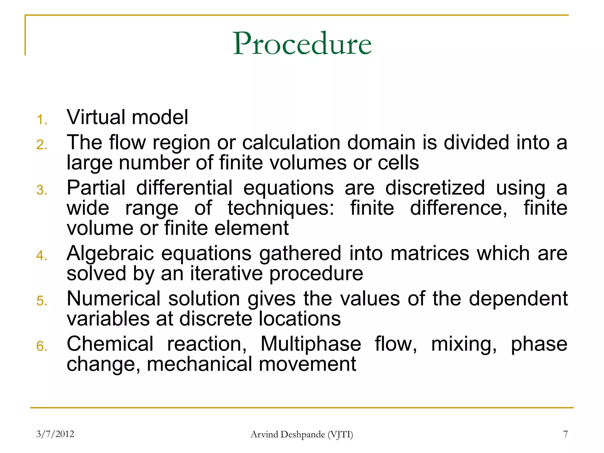 Procedure
1.    Virtual model
2.    The flow region or calculation domain is divided into a
      large number of finite volumes or cells
3.    Partial differential equations are discretized using a
      wide range of techniques: finite difference, finite
      volume or finite element
4.    Algebraic equations gathered into matrices which are
      solved by an iterative procedure
5.    Numerical solution gives the values of the dependent
      variables at discrete locations
6.    Chemical reaction, Multiphase flow, mixing, phase
      change, mechanical movement


3/7/2012                  Arvind Deshpande (VJTI)           7
 