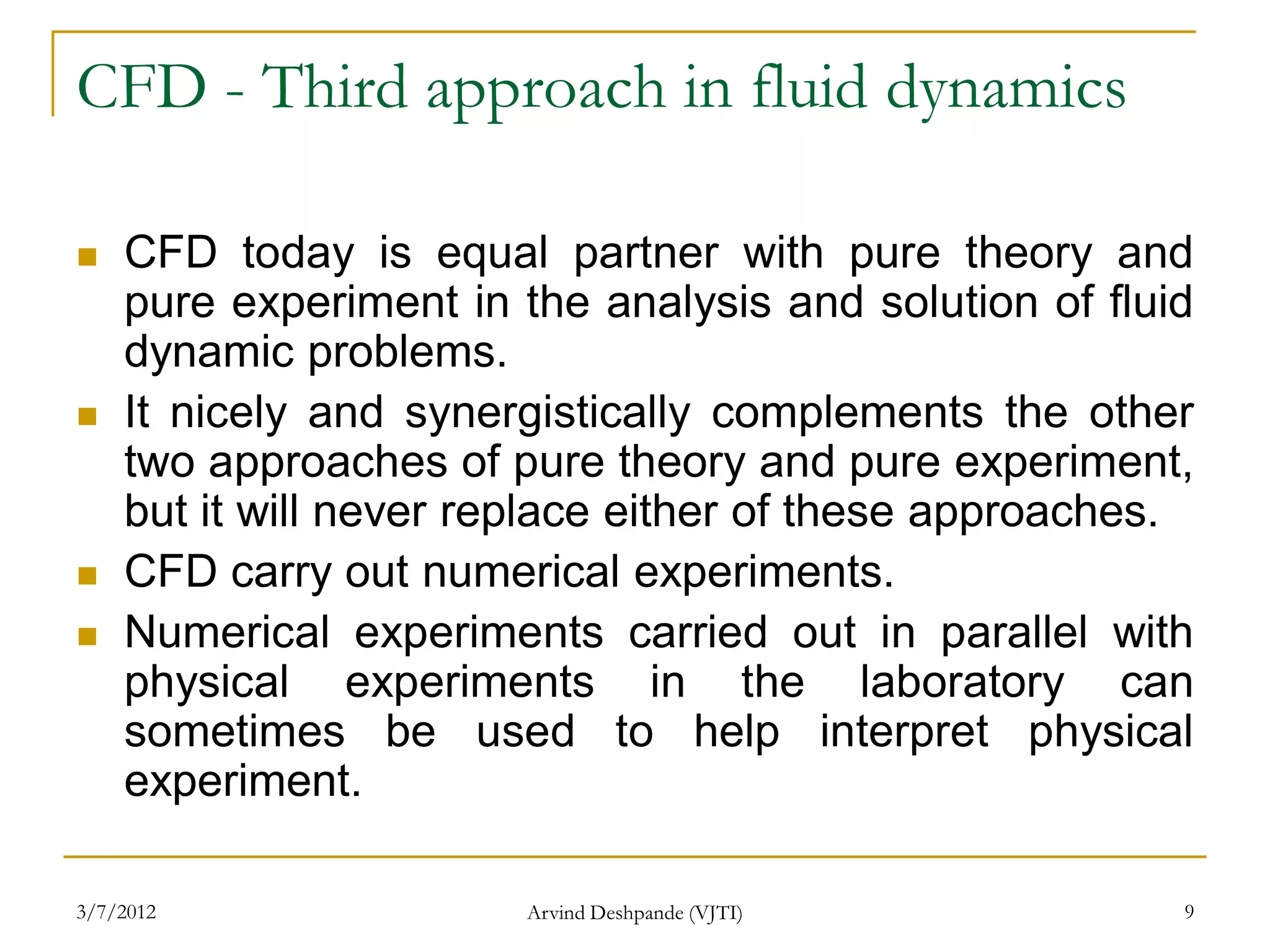 CFD - Third approach in fluid dynamics

   CFD today is equal partner with pure theory and
    pure experiment in the analysis and solution of fluid
    dynamic problems.
   It nicely and synergistically complements the other
    two approaches of pure theory and pure experiment,
    but it will never replace either of these approaches.
   CFD carry out numerical experiments.
   Numerical experiments carried out in parallel with
    physical experiments in the laboratory can
    sometimes be used to help interpret physical
    experiment.

3/7/2012               Arvind Deshpande (VJTI)          9
 