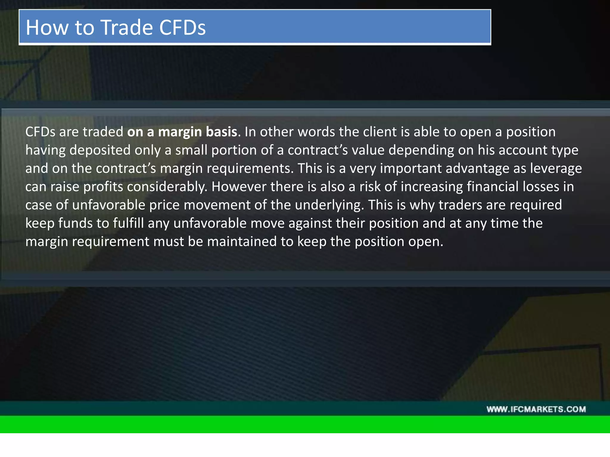 THESE INSTRUMENTS GREATLY ENLARGE THE POSSIBILITIES OF
CREATING TRADING STRATEGIES AND DIVERSIFICATIONS OF THE
PORTFOLIO MANAGER BY ACQUIRING NEW PROPERTIES AND
CHARACTERISTICS DUE TO THE NATURE OF EACH ASSET PRICING,
"GOLDEN INSTRUMENTS" - A REAL DISCOVERY FOR TECHNICAL
AND SYSTEM TRADERS, PERIODICALLY PROVIDE RELIABLE SIGNALS
FOR OPENING A RISK-BASED BALANCED POSITIONS.
• Acceleration/Deceleration (AC) Oscillator:CFDs are traded on a margin basis. In other words the client is able to open a position
having deposited only a small portion of a contract’s value depending on his account type
and on the contract’s margin requirements. This is a very important advantage as leverage
can raise profits considerably. However there is also a risk of increasing financial losses in
case of unfavorable price movement of the underlying. This is why traders are required
keep funds to fulfill any unfavorable move against their position and at any time the
margin requirement must be maintained to keep the position open.
How to Trade CFDs
 