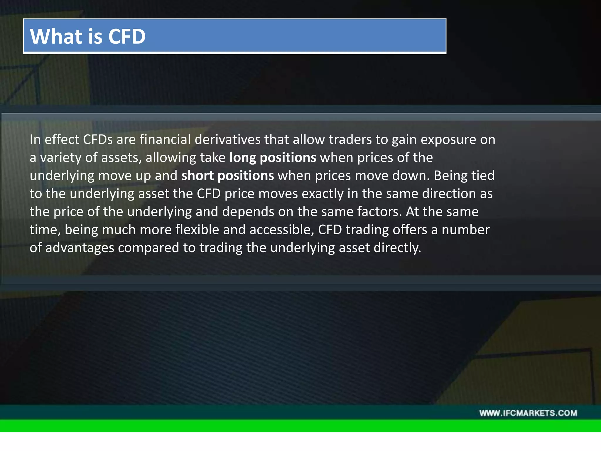 THESE INSTRUMENTS GREATLY ENLARGE THE POSSIBILITIES OF
CREATING TRADING STRATEGIES AND DIVERSIFICATIONS OF THE
PORTFOLIO MANAGER BY ACQUIRING NEW PROPERTIES AND
CHARACTERISTICS DUE TO THE NATURE OF EACH ASSET PRICING,
"GOLDEN INSTRUMENTS" - A REAL DISCOVERY FOR TECHNICAL
AND SYSTEM TRADERS, PERIODICALLY PROVIDE RELIABLE SIGNALS
FOR OPENING A RISK-BASED BALANCED POSITIONS.
• Acceleration/Deceleration (AC) Oscillator:In effect CFDs are financial derivatives that allow traders to gain exposure on
a variety of assets, allowing take long positions when prices of the
underlying move up and short positions when prices move down. Being tied
to the underlying asset the CFD price moves exactly in the same direction as
the price of the underlying and depends on the same factors. At the same
time, being much more flexible and accessible, CFD trading offers a number
of advantages compared to trading the underlying asset directly.
What is CFD
 