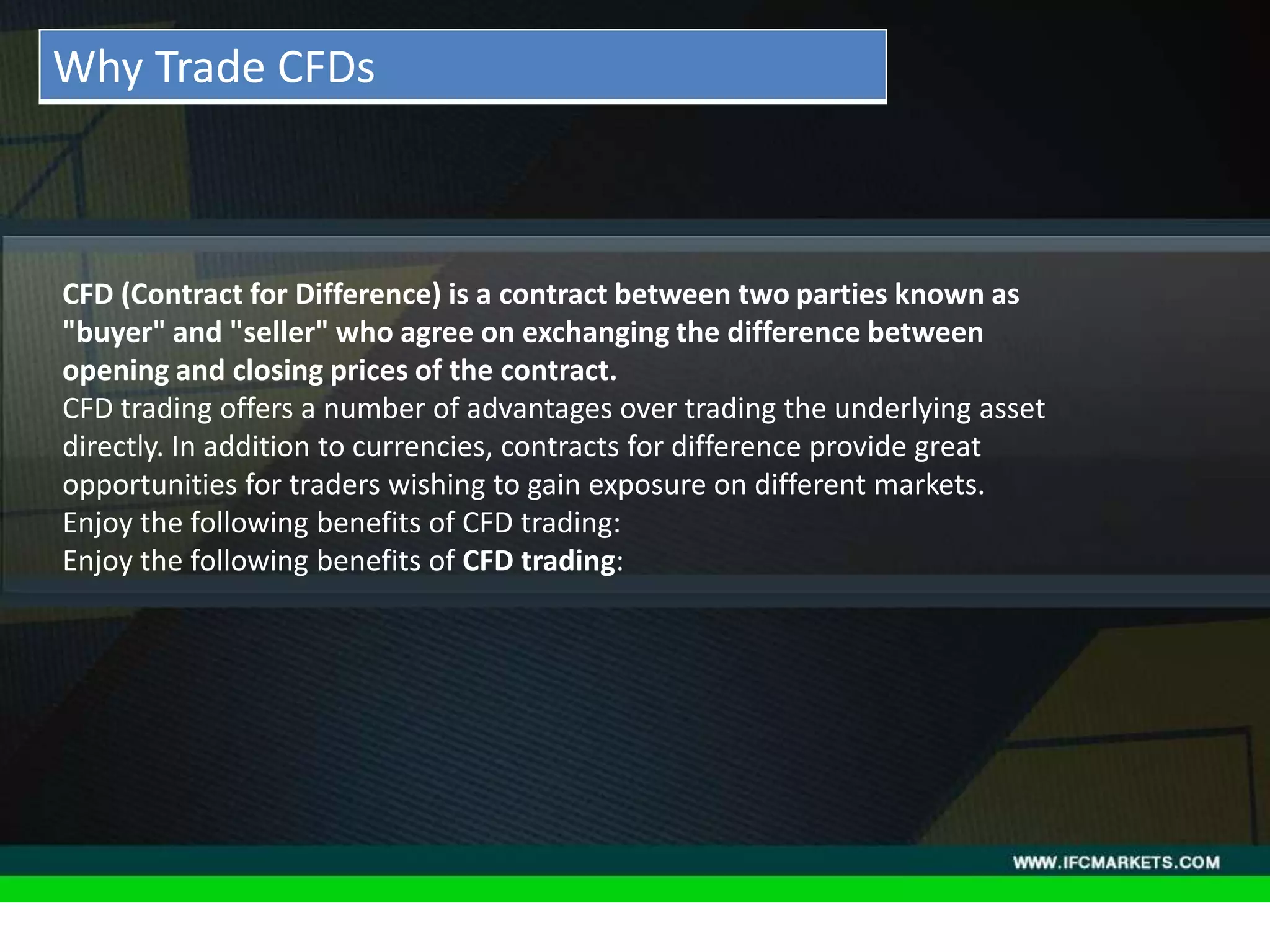 THESE INSTRUMENTS GREATLY ENLARGE THE POSSIBILITIES OF
CREATING TRADING STRATEGIES AND DIVERSIFICATIONS OF THE
PORTFOLIO MANAGER BY ACQUIRING NEW PROPERTIES AND
CHARACTERISTICS DUE TO THE NATURE OF EACH ASSET PRICING,
"GOLDEN INSTRUMENTS" - A REAL DISCOVERY FOR TECHNICAL
AND SYSTEM TRADERS, PERIODICALLY PROVIDE RELIABLE SIGNALS
FOR OPENING A RISK-BASED BALANCED POSITIONS.
• Acceleration/Deceleration (AC) Oscillator:CFD (Contract for Difference) is a contract between two parties known as
"buyer" and "seller" who agree on exchanging the difference between
opening and closing prices of the contract.
CFD trading offers a number of advantages over trading the underlying asset
directly. In addition to currencies, contracts for difference provide great
opportunities for traders wishing to gain exposure on different markets.
Enjoy the following benefits of CFD trading:
Enjoy the following benefits of CFD trading:
Why Trade CFDs
 