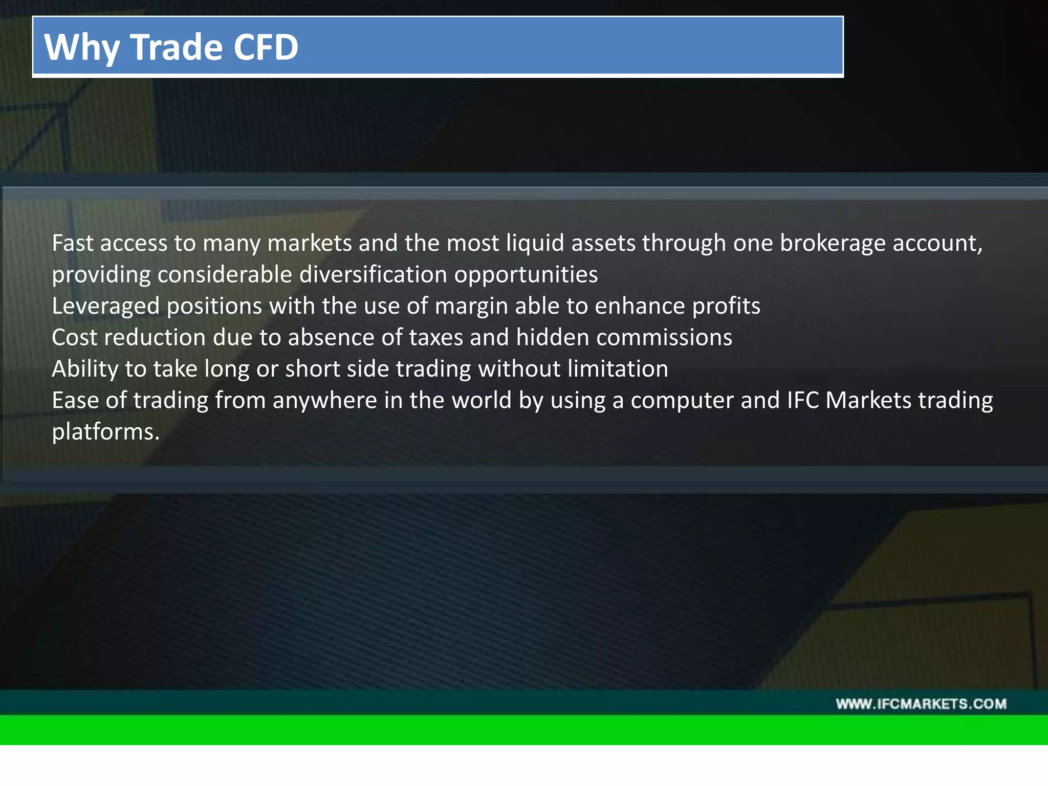 THESE INSTRUMENTS GREATLY ENLARGE THE POSSIBILITIES OF
CREATING TRADING STRATEGIES AND DIVERSIFICATIONS OF THE
PORTFOLIO MANAGER BY ACQUIRING NEW PROPERTIES AND
CHARACTERISTICS DUE TO THE NATURE OF EACH ASSET PRICING,
"GOLDEN INSTRUMENTS" - A REAL DISCOVERY FOR TECHNICAL
AND SYSTEM TRADERS, PERIODICALLY PROVIDE RELIABLE SIGNALS
FOR OPENING A RISK-BASED BALANCED POSITIONS.
• Acceleration/Deceleration (AC) Oscillator:Fast access to many markets and the most liquid assets through one brokerage account,
providing considerable diversification opportunities
Leveraged positions with the use of margin able to enhance profits
Cost reduction due to absence of taxes and hidden commissions
Ability to take long or short side trading without limitation
Ease of trading from anywhere in the world by using a computer and IFC Markets trading
platforms.
Why Trade CFD
 