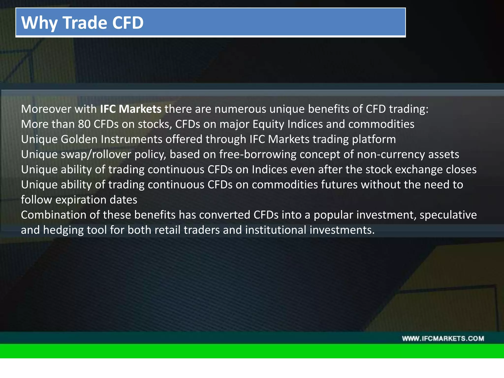 THESE INSTRUMENTS GREATLY ENLARGE THE POSSIBILITIES OF
CREATING TRADING STRATEGIES AND DIVERSIFICATIONS OF THE
PORTFOLIO MANAGER BY ACQUIRING NEW PROPERTIES AND
CHARACTERISTICS DUE TO THE NATURE OF EACH ASSET PRICING,
"GOLDEN INSTRUMENTS" - A REAL DISCOVERY FOR TECHNICAL
AND SYSTEM TRADERS, PERIODICALLY PROVIDE RELIABLE SIGNALS
FOR OPENING A RISK-BASED BALANCED POSITIONS.
• Acceleration/Deceleration (AC) Oscillator:Moreover with IFC Markets there are numerous unique benefits of CFD trading:
More than 80 CFDs on stocks, CFDs on major Equity Indices and commodities
Unique Golden Instruments offered through IFC Markets trading platform
Unique swap/rollover policy, based on free-borrowing concept of non-currency assets
Unique ability of trading continuous CFDs on Indices even after the stock exchange closes
Unique ability of trading continuous CFDs on commodities futures without the need to
follow expiration dates
Combination of these benefits has converted CFDs into a popular investment, speculative
and hedging tool for both retail traders and institutional investments.
Why Trade CFD
 