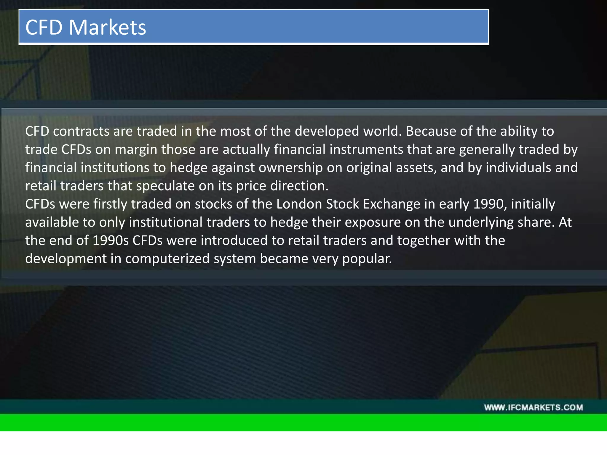 THESE INSTRUMENTS GREATLY ENLARGE THE POSSIBILITIES OF
CREATING TRADING STRATEGIES AND DIVERSIFICATIONS OF THE
PORTFOLIO MANAGER BY ACQUIRING NEW PROPERTIES AND
CHARACTERISTICS DUE TO THE NATURE OF EACH ASSET PRICING,
"GOLDEN INSTRUMENTS" - A REAL DISCOVERY FOR TECHNICAL
AND SYSTEM TRADERS, PERIODICALLY PROVIDE RELIABLE SIGNALS
FOR OPENING A RISK-BASED BALANCED POSITIONS.
• Acceleration/Deceleration (AC) Oscillator:CFD contracts are traded in the most of the developed world. Because of the ability to
trade CFDs on margin those are actually financial instruments that are generally traded by
financial institutions to hedge against ownership on original assets, and by individuals and
retail traders that speculate on its price direction.
CFDs were firstly traded on stocks of the London Stock Exchange in early 1990, initially
available to only institutional traders to hedge their exposure on the underlying share. At
the end of 1990s CFDs were introduced to retail traders and together with the
development in computerized system became very popular.
CFD Markets
 