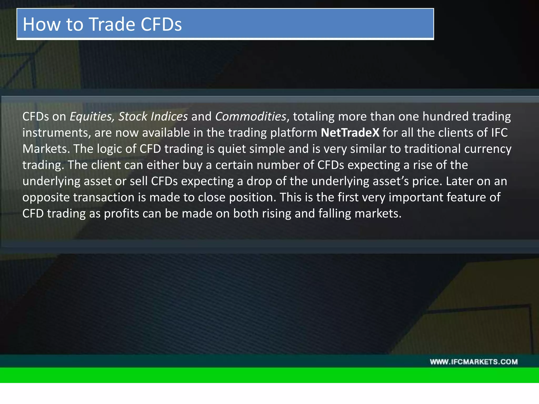THESE INSTRUMENTS GREATLY ENLARGE THE POSSIBILITIES OF
CREATING TRADING STRATEGIES AND DIVERSIFICATIONS OF THE
PORTFOLIO MANAGER BY ACQUIRING NEW PROPERTIES AND
CHARACTERISTICS DUE TO THE NATURE OF EACH ASSET PRICING,
"GOLDEN INSTRUMENTS" - A REAL DISCOVERY FOR TECHNICAL
AND SYSTEM TRADERS, PERIODICALLY PROVIDE RELIABLE SIGNALS
FOR OPENING A RISK-BASED BALANCED POSITIONS.
• Acceleration/Deceleration (AC) Oscillator:CFDs on Equities, Stock Indices and Commodities, totaling more than one hundred trading
instruments, are now available in the trading platform NetTradeX for all the clients of IFC
Markets. The logic of CFD trading is quiet simple and is very similar to traditional currency
trading. The client can either buy a certain number of CFDs expecting a rise of the
underlying asset or sell CFDs expecting a drop of the underlying asset’s price. Later on an
opposite transaction is made to close position. This is the first very important feature of
CFD trading as profits can be made on both rising and falling markets.
How to Trade CFDs
 