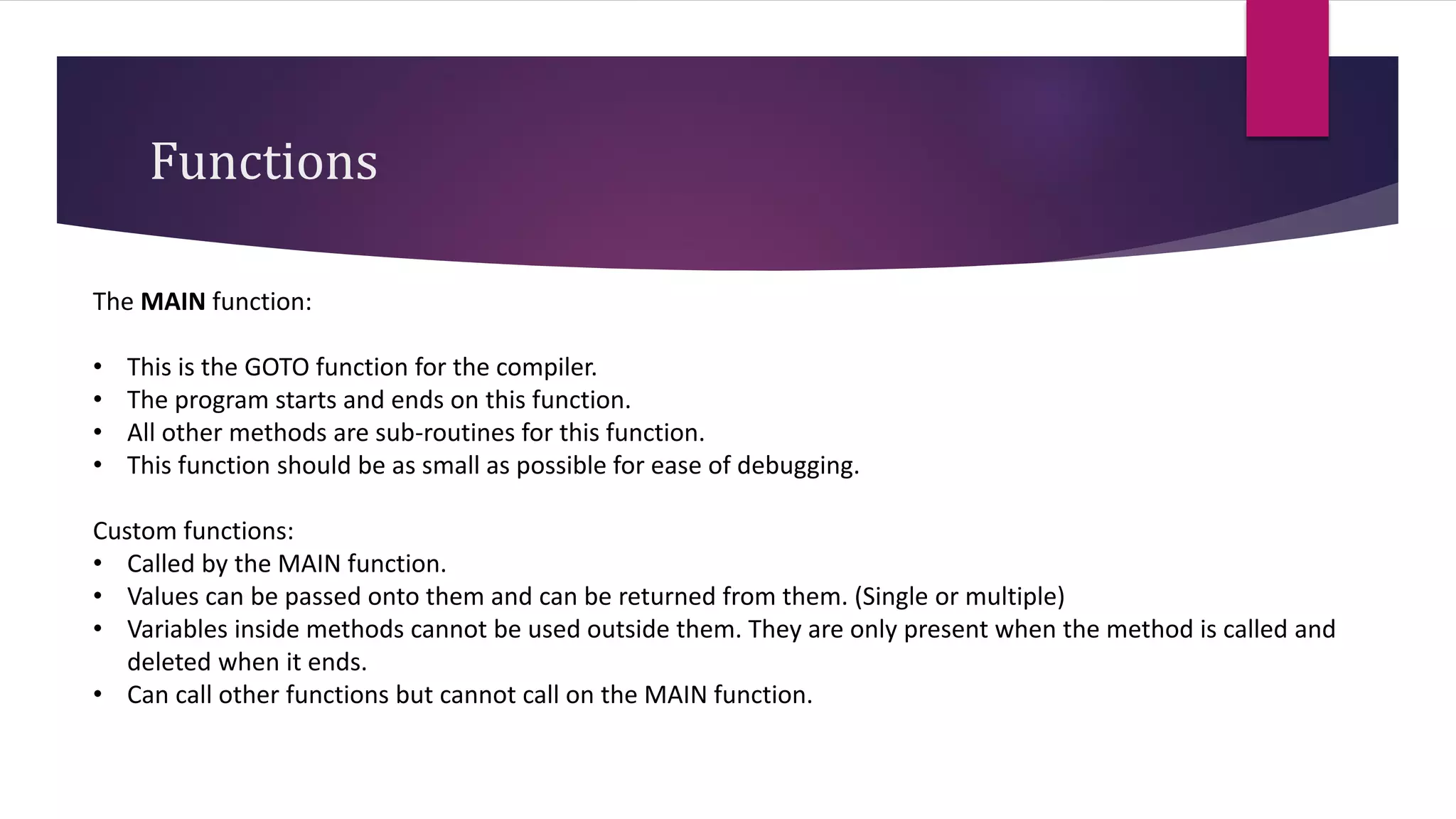 Functions
The MAIN function:
• This is the GOTO function for the compiler.
• The program starts and ends on this function.
• All other methods are sub-routines for this function.
• This function should be as small as possible for ease of debugging.
Custom functions:
• Called by the MAIN function.
• Values can be passed onto them and can be returned from them. (Single or multiple)
• Variables inside methods cannot be used outside them. They are only present when the method is called and
deleted when it ends.
• Can call other functions but cannot call on the MAIN function.
 
