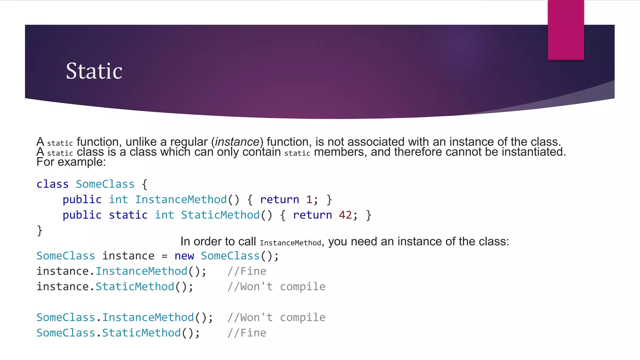 Static
A static function, unlike a regular (instance) function, is not associated with an instance of the class.
A static class is a class which can only contain static members, and therefore cannot be instantiated.
For example:
class SomeClass {
public int InstanceMethod() { return 1; }
public static int StaticMethod() { return 42; }
}
In order to call InstanceMethod, you need an instance of the class:
SomeClass instance = new SomeClass();
instance.InstanceMethod(); //Fine
instance.StaticMethod(); //Won't compile
SomeClass.InstanceMethod(); //Won't compile
SomeClass.StaticMethod(); //Fine
 