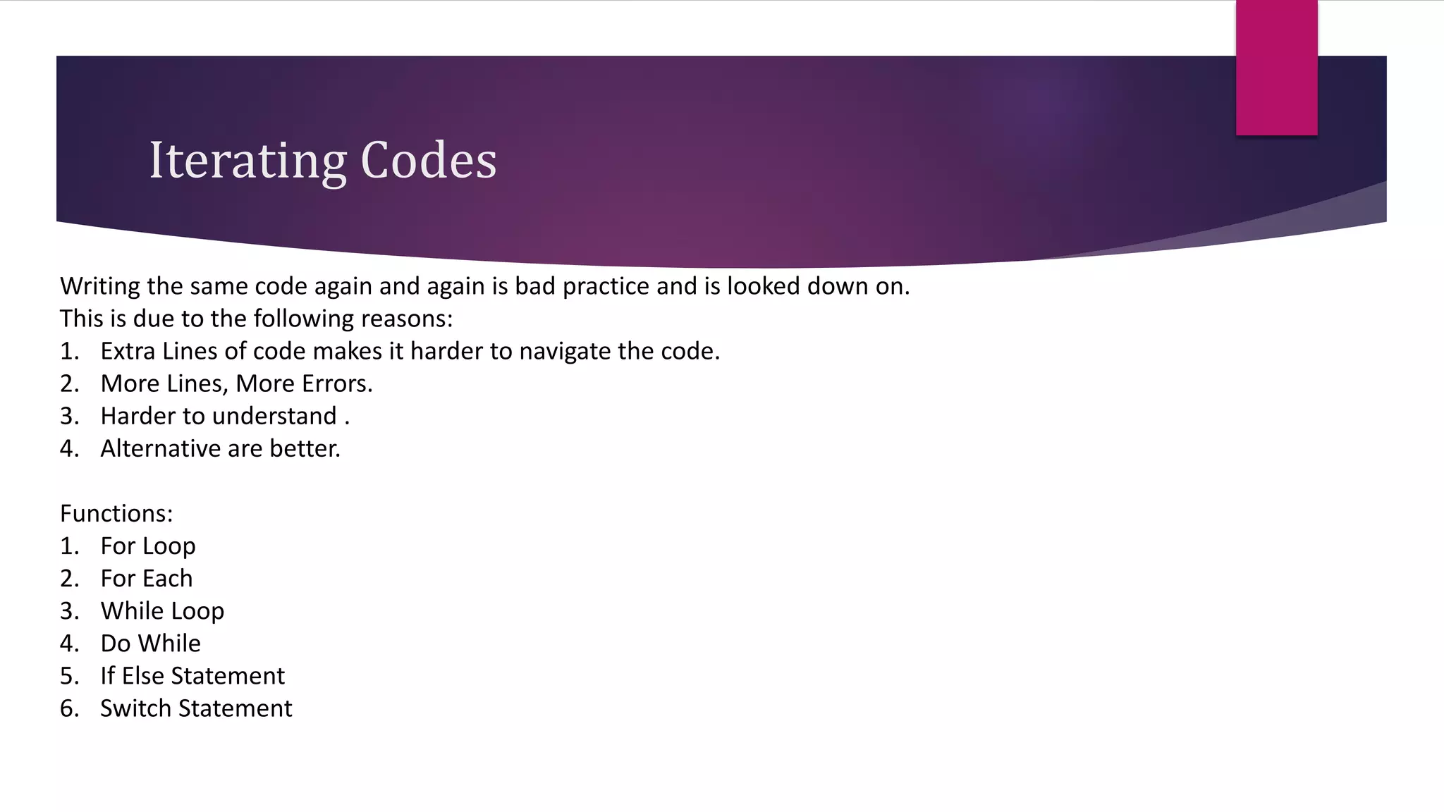 Iterating Codes
Writing the same code again and again is bad practice and is looked down on.
This is due to the following reasons:
1. Extra Lines of code makes it harder to navigate the code.
2. More Lines, More Errors.
3. Harder to understand .
4. Alternative are better.
Functions:
1. For Loop
2. For Each
3. While Loop
4. Do While
5. If Else Statement
6. Switch Statement
 