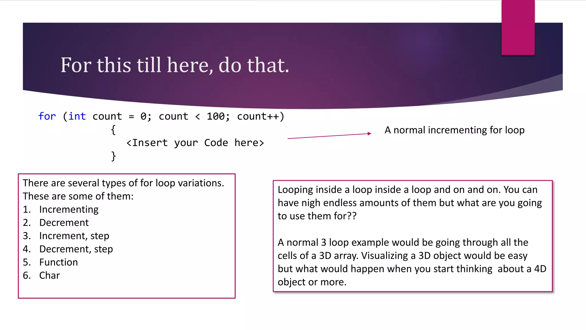 For this till here, do that.
for (int count = 0; count < 100; count++)
{
<Insert your Code here>
}
A normal incrementing for loop
There are several types of for loop variations.
These are some of them:
1. Incrementing
2. Decrement
3. Increment, step
4. Decrement, step
5. Function
6. Char
Looping inside a loop inside a loop and on and on. You can
have nigh endless amounts of them but what are you going
to use them for??
A normal 3 loop example would be going through all the
cells of a 3D array. Visualizing a 3D object would be easy
but what would happen when you start thinking about a 4D
object or more.
 