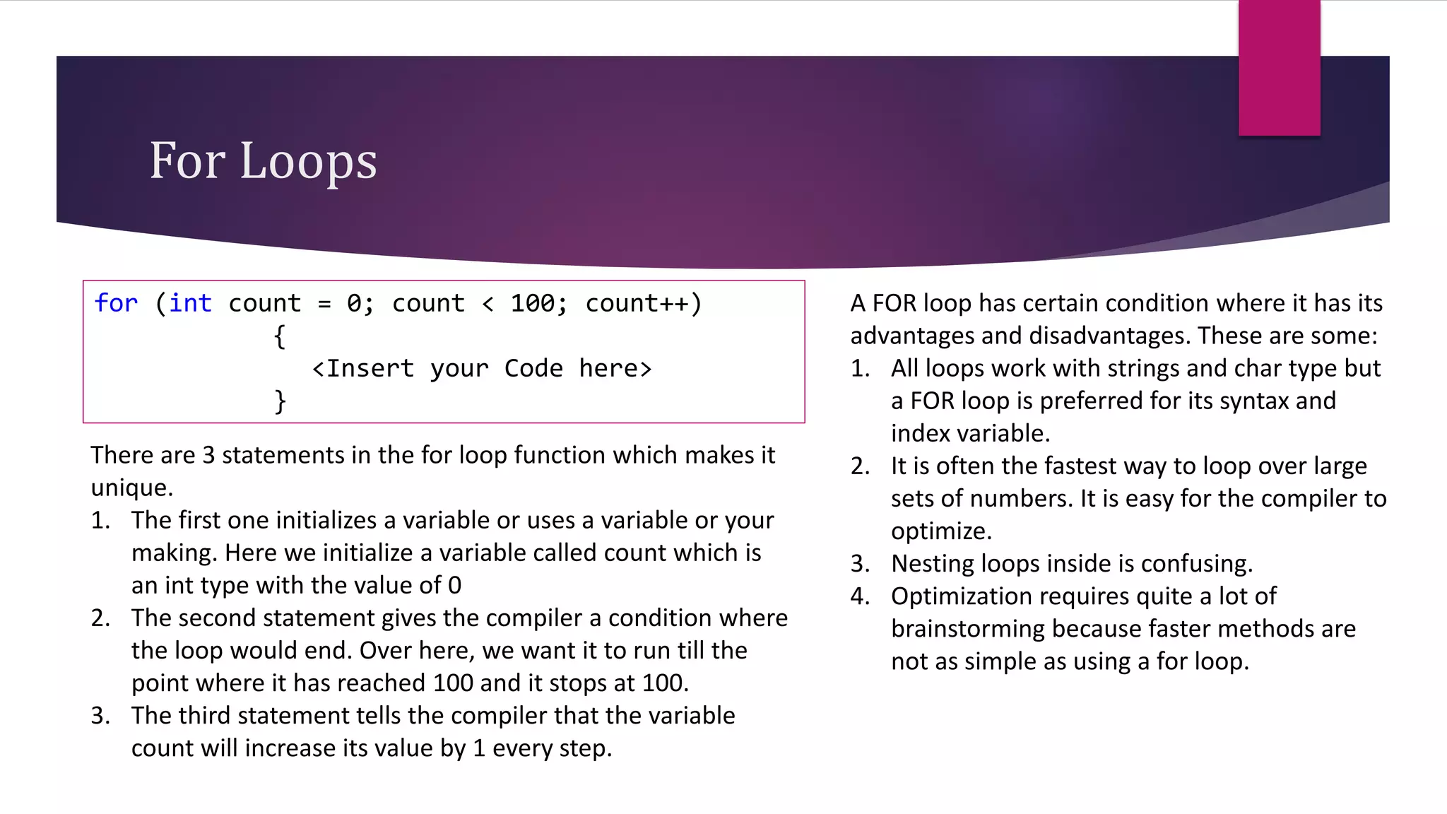For Loops
for (int count = 0; count < 100; count++)
{
<Insert your Code here>
}
There are 3 statements in the for loop function which makes it
unique.
1. The first one initializes a variable or uses a variable or your
making. Here we initialize a variable called count which is
an int type with the value of 0
2. The second statement gives the compiler a condition where
the loop would end. Over here, we want it to run till the
point where it has reached 100 and it stops at 100.
3. The third statement tells the compiler that the variable
count will increase its value by 1 every step.
A FOR loop has certain condition where it has its
advantages and disadvantages. These are some:
1. All loops work with strings and char type but
a FOR loop is preferred for its syntax and
index variable.
2. It is often the fastest way to loop over large
sets of numbers. It is easy for the compiler to
optimize.
3. Nesting loops inside is confusing.
4. Optimization requires quite a lot of
brainstorming because faster methods are
not as simple as using a for loop.
 