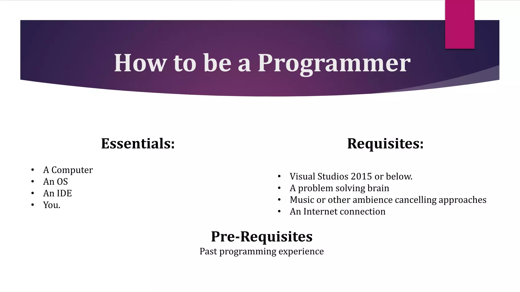 How to be a Programmer
Essentials:
• A Computer
• An OS
• An IDE
• You.
Requisites:
• Visual Studios 2015 or below.
• A problem solving brain
• Music or other ambience cancelling approaches
• An Internet connection
Pre-Requisites
Past programming experience
 