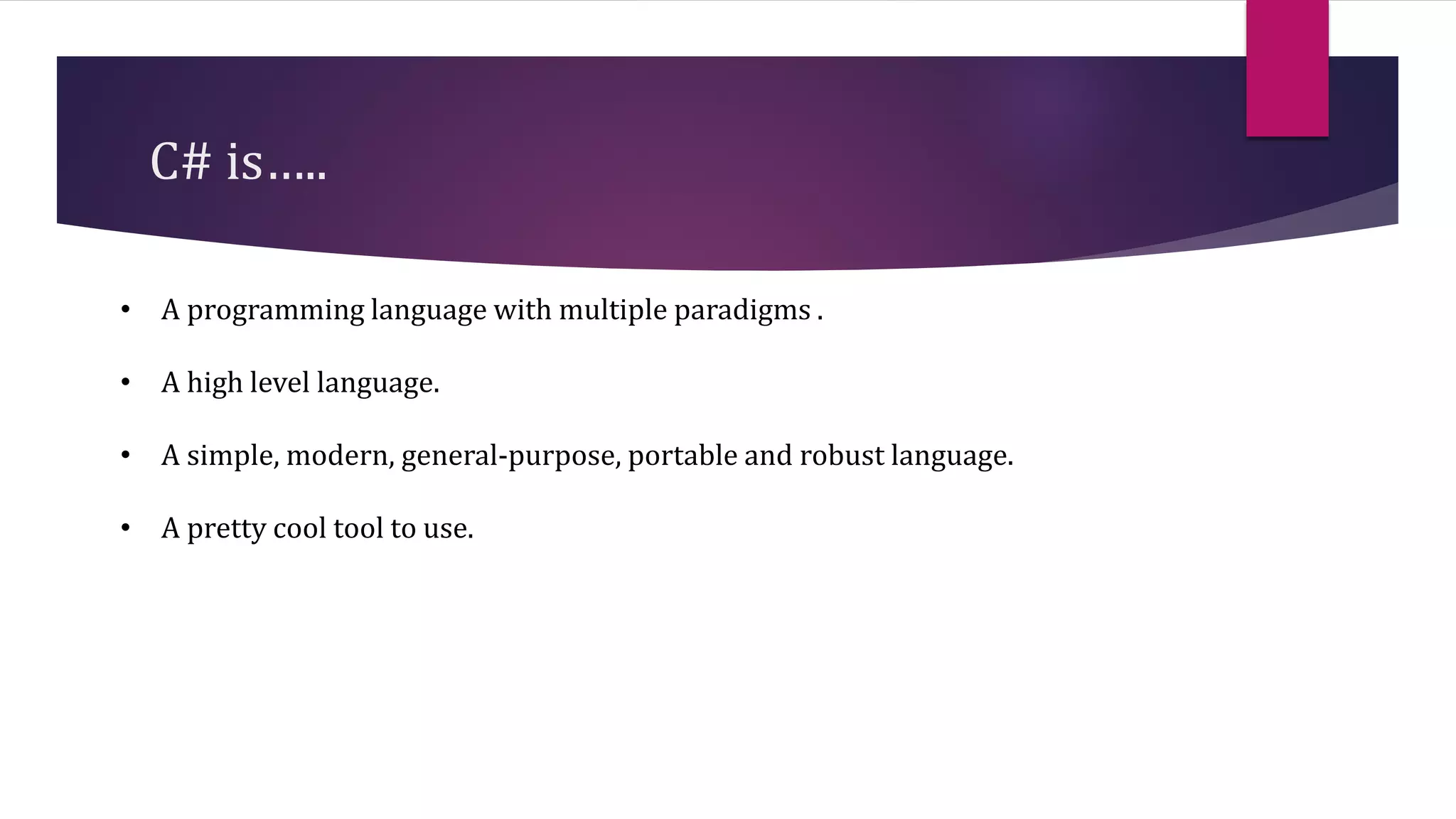 C# is…..
• A programming language with multiple paradigms .
• A high level language.
• A simple, modern, general-purpose, portable and robust language.
• A pretty cool tool to use.
 