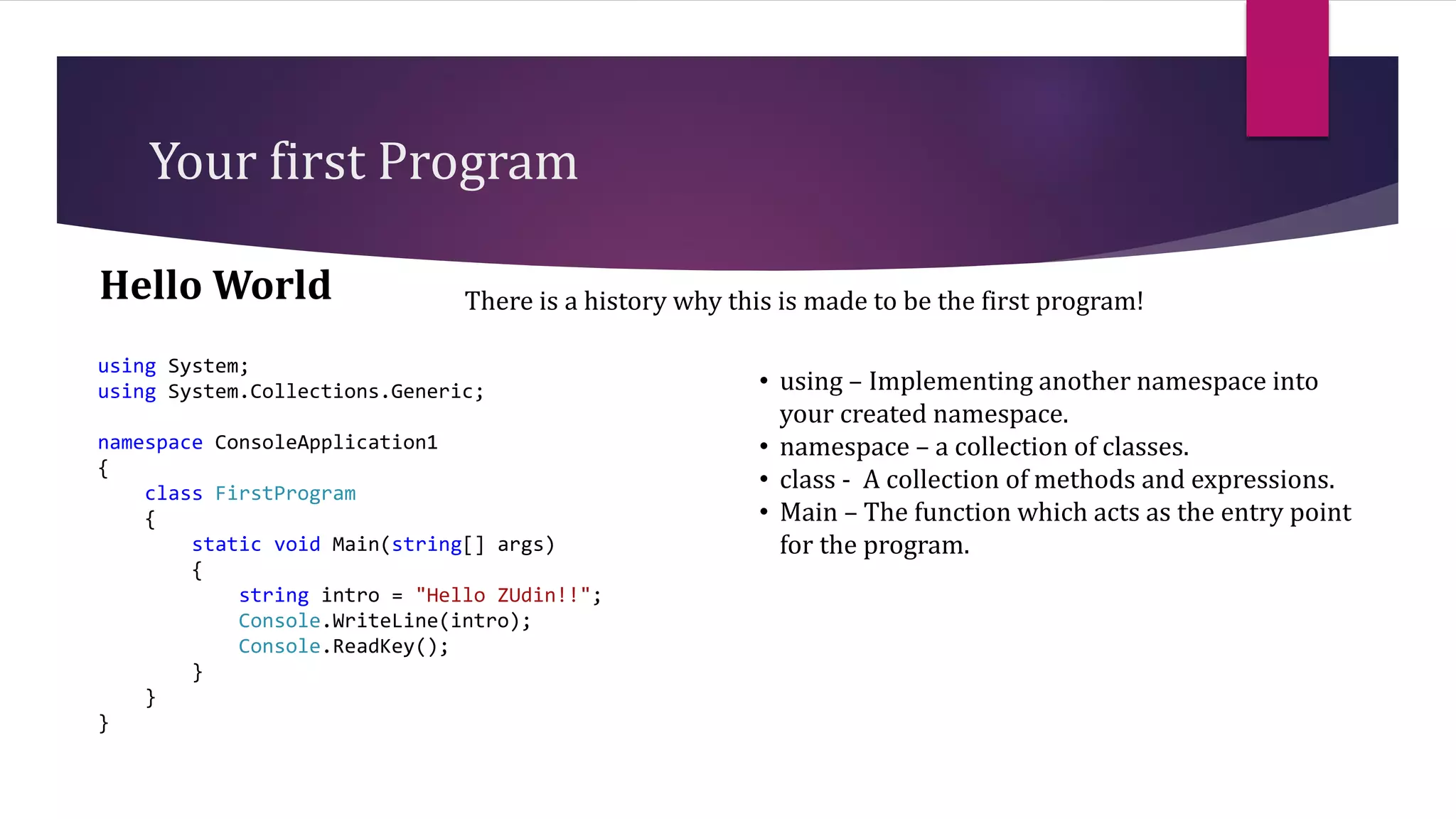 Your first Program
Hello World
using System;
using System.Collections.Generic;
namespace ConsoleApplication1
{
class FirstProgram
{
static void Main(string[] args)
{
string intro = "Hello ZUdin!!";
Console.WriteLine(intro);
Console.ReadKey();
}
}
}
There is a history why this is made to be the first program!
• using – Implementing another namespace into
your created namespace.
• namespace – a collection of classes.
• class - A collection of methods and expressions.
• Main – The function which acts as the entry point
for the program.
 