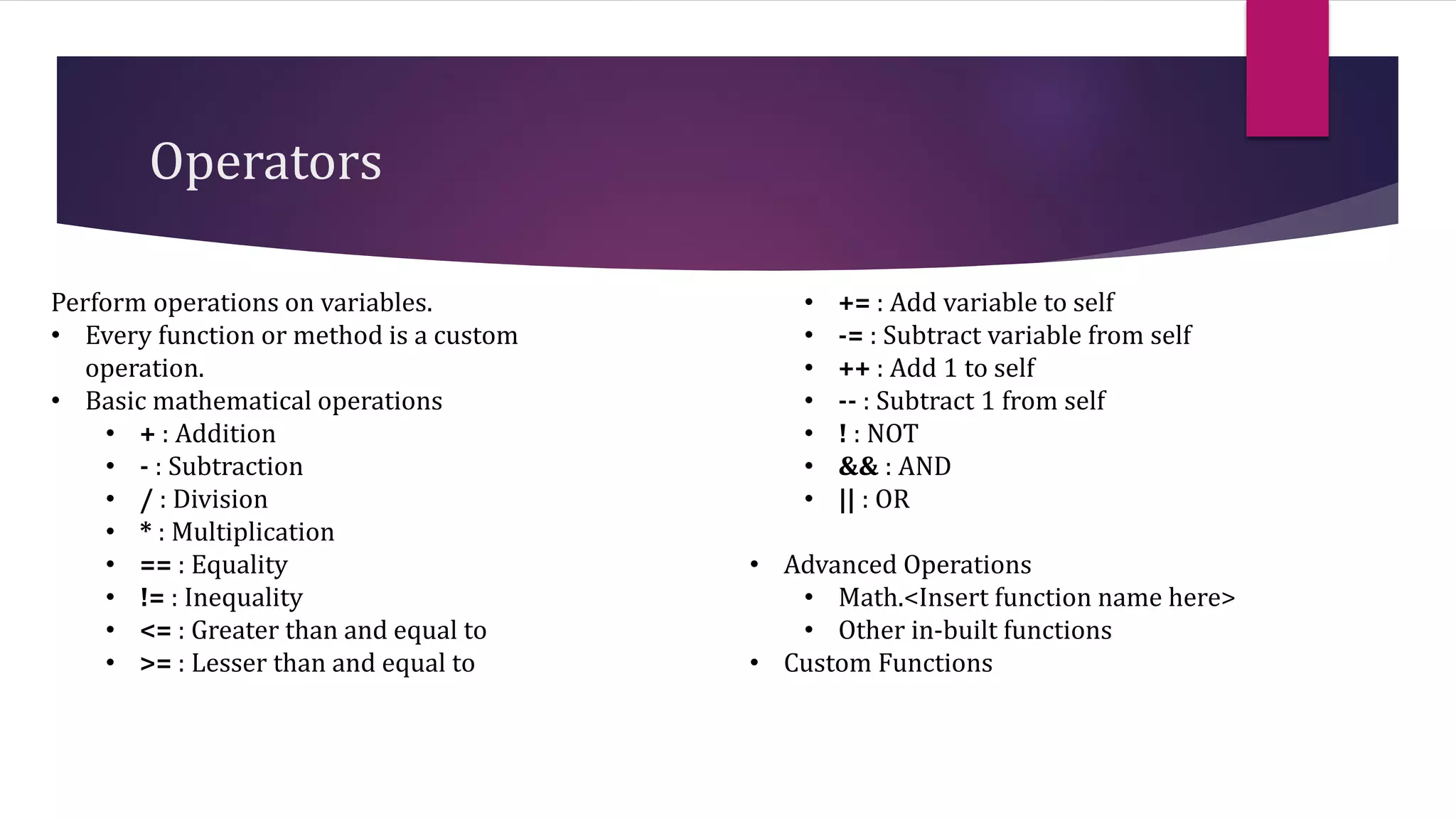 Operators
Perform operations on variables.
• Every function or method is a custom
operation.
• Basic mathematical operations
• + : Addition
• - : Subtraction
• / : Division
• * : Multiplication
• == : Equality
• != : Inequality
• <= : Greater than and equal to
• >= : Lesser than and equal to
• += : Add variable to self
• -= : Subtract variable from self
• ++ : Add 1 to self
• -- : Subtract 1 from self
• ! : NOT
• && : AND
• || : OR
• Advanced Operations
• Math.<Insert function name here>
• Other in-built functions
• Custom Functions
 
