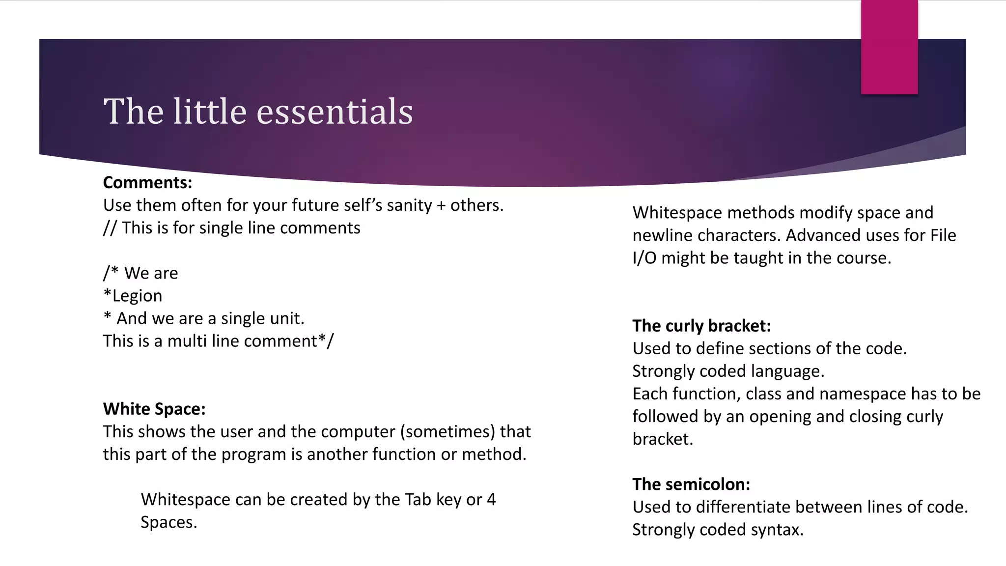 The little essentials
Comments:
Use them often for your future self’s sanity + others.
// This is for single line comments
/* We are
*Legion
* And we are a single unit.
This is a multi line comment*/
White Space:
This shows the user and the computer (sometimes) that
this part of the program is another function or method.
Whitespace can be created by the Tab key or 4
Spaces.
Whitespace methods modify space and
newline characters. Advanced uses for File
I/O might be taught in the course.
The curly bracket:
Used to define sections of the code.
Strongly coded language.
Each function, class and namespace has to be
followed by an opening and closing curly
bracket.
The semicolon:
Used to differentiate between lines of code.
Strongly coded syntax.
 