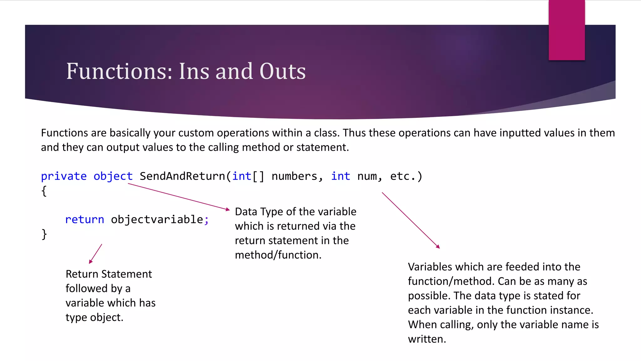 Functions: Ins and Outs
Functions are basically your custom operations within a class. Thus these operations can have inputted values in them
and they can output values to the calling method or statement.
private object SendAndReturn(int[] numbers, int num, etc.)
{
return objectvariable;
}
Data Type of the variable
which is returned via the
return statement in the
method/function.
Return Statement
followed by a
variable which has
type object.
Variables which are feeded into the
function/method. Can be as many as
possible. The data type is stated for
each variable in the function instance.
When calling, only the variable name is
written.
 
