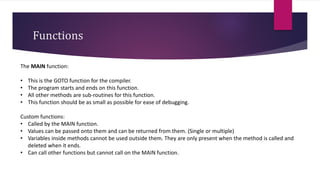 Functions
The MAIN function:
• This is the GOTO function for the compiler.
• The program starts and ends on this function.
• All other methods are sub-routines for this function.
• This function should be as small as possible for ease of debugging.
Custom functions:
• Called by the MAIN function.
• Values can be passed onto them and can be returned from them. (Single or multiple)
• Variables inside methods cannot be used outside them. They are only present when the method is called and
deleted when it ends.
• Can call other functions but cannot call on the MAIN function.
 