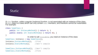 Static
A static function, unlike a regular (instance) function, is not associated with an instance of the class.
A static class is a class which can only contain static members, and therefore cannot be instantiated.
For example:
class SomeClass {
public int InstanceMethod() { return 1; }
public static int StaticMethod() { return 42; }
}
In order to call InstanceMethod, you need an instance of the class:
SomeClass instance = new SomeClass();
instance.InstanceMethod(); //Fine
instance.StaticMethod(); //Won't compile
SomeClass.InstanceMethod(); //Won't compile
SomeClass.StaticMethod(); //Fine
 