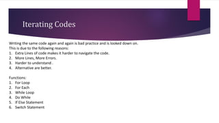 Iterating Codes
Writing the same code again and again is bad practice and is looked down on.
This is due to the following reasons:
1. Extra Lines of code makes it harder to navigate the code.
2. More Lines, More Errors.
3. Harder to understand .
4. Alternative are better.
Functions:
1. For Loop
2. For Each
3. While Loop
4. Do While
5. If Else Statement
6. Switch Statement
 