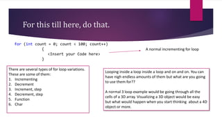 For this till here, do that.
for (int count = 0; count < 100; count++)
{
<Insert your Code here>
}
A normal incrementing for loop
There are several types of for loop variations.
These are some of them:
1. Incrementing
2. Decrement
3. Increment, step
4. Decrement, step
5. Function
6. Char
Looping inside a loop inside a loop and on and on. You can
have nigh endless amounts of them but what are you going
to use them for??
A normal 3 loop example would be going through all the
cells of a 3D array. Visualizing a 3D object would be easy
but what would happen when you start thinking about a 4D
object or more.
 