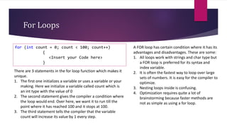 For Loops
for (int count = 0; count < 100; count++)
{
<Insert your Code here>
}
There are 3 statements in the for loop function which makes it
unique.
1. The first one initializes a variable or uses a variable or your
making. Here we initialize a variable called count which is
an int type with the value of 0
2. The second statement gives the compiler a condition where
the loop would end. Over here, we want it to run till the
point where it has reached 100 and it stops at 100.
3. The third statement tells the compiler that the variable
count will increase its value by 1 every step.
A FOR loop has certain condition where it has its
advantages and disadvantages. These are some:
1. All loops work with strings and char type but
a FOR loop is preferred for its syntax and
index variable.
2. It is often the fastest way to loop over large
sets of numbers. It is easy for the compiler to
optimize.
3. Nesting loops inside is confusing.
4. Optimization requires quite a lot of
brainstorming because faster methods are
not as simple as using a for loop.
 