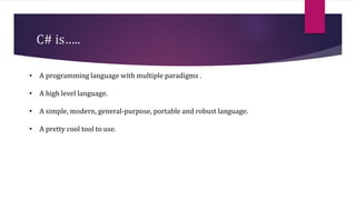 C# is…..
• A programming language with multiple paradigms .
• A high level language.
• A simple, modern, general-purpose, portable and robust language.
• A pretty cool tool to use.
 