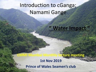 Introduction to cGanga;
Namami Gange
CMMI Mumbai Monthly lecture meeting
1st Nov 2019
Prince of Wales Seamen’s club
“ Water Impact “
 