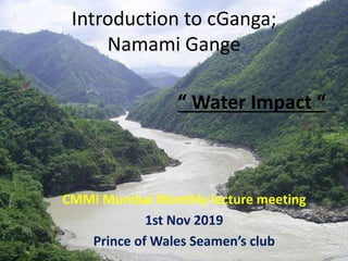 Introduction to cGanga;
Namami Gange
CMMI Mumbai Monthly lecture meeting
1st Nov 2019
Prince of Wales Seamen’s club
“ Wate...
