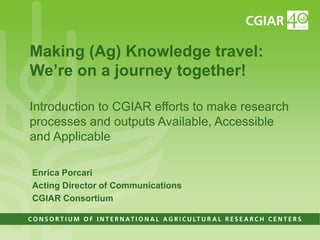 Making (Ag) Knowledge travel:
We’re on a journey together!

Introduction to CGIAR efforts to make research
processes and outputs Available, Accessible
and Applicable

Enrica Porcari
Acting Director of Communications
CGIAR Consortium
 