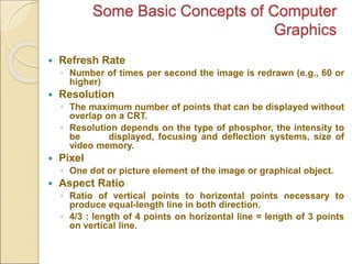 Some Basic Concepts of Computer
Graphics
 Refresh Rate
◦ Number of times per second the image is redrawn (e.g., 60 or
higher)
 Resolution
◦ The maximum number of points that can be displayed without
overlap on a CRT.
◦ Resolution depends on the type of phosphor, the intensity to
be displayed, focusing and deflection systems, size of
video memory.
 Pixel
◦ One dot or picture element of the image or graphical object.
 Aspect Ratio
◦ Ratio of vertical points to horizontal points necessary to
produce equal-length line in both direction.
◦ 4/3 : length of 4 points on horizontal line = length of 3 points
on vertical line.
 