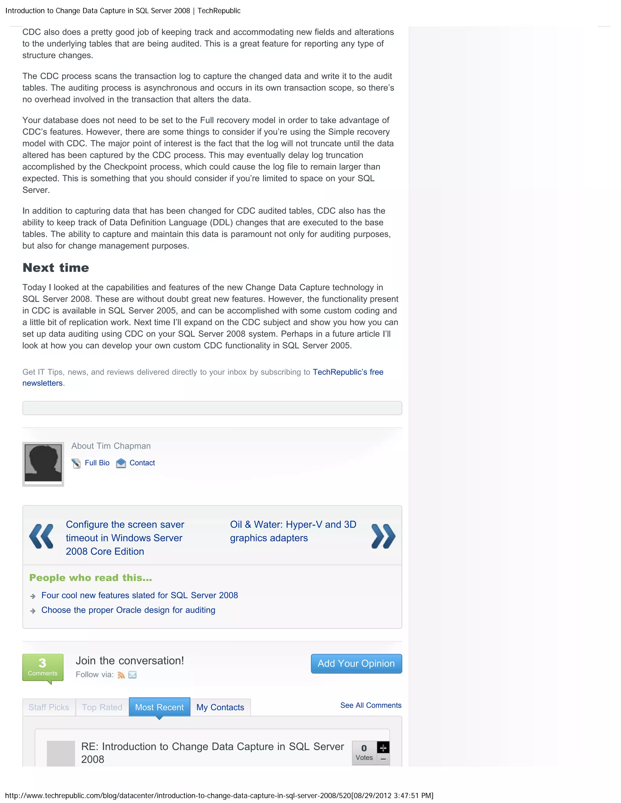 Introduction to Change Data Capture in SQL Server 2008 | TechRepublic CDC also does a pretty good job of keeping track and accommodating new fields and alterations to the underlying tables that are being audited. This is a great feature for reporting any type of structure changes. The CDC process scans the transaction log to capture the changed data and write it to the audit tables. The auditing process is asynchronous and occurs in its own transaction scope, so there’s no overhead involved in the transaction that alters the data. Your database does not need to be set to the Full recovery model in order to take advantage of CDC’s features. However, there are some things to consider if you’re using the Simple recovery model with CDC. The major point of interest is the fact that the log will not truncate until the data altered has been captured by the CDC process. This may eventually delay log truncation accomplished by the Checkpoint process, which could cause the log file to remain larger than expected. This is something that you should consider if you’re limited to space on your SQL Server. In addition to capturing data that has been changed for CDC audited tables, CDC also has the ability to keep track of Data Definition Language (DDL) changes that are executed to the base tables. The ability to capture and maintain this data is paramount not only for auditing purposes, but also for change management purposes. Next time Today I looked at the capabilities and features of the new Change Data Capture technology in SQL Server 2008. These are without doubt great new features. However, the functionality present in CDC is available in SQL Server 2005, and can be accomplished with some custom coding and a little bit of replication work. Next time I’ll expand on the CDC subject and show you how you can set up data auditing using CDC on your SQL Server 2008 system. Perhaps in a future article I’ll look at how you can develop your own custom CDC functionality in SQL Server 2005. Get IT Tips, news, and reviews delivered directly to your inbox by subscribing to TechRepublic’s free newsletters. About Tim Chapman Full Bio Contact Configure the screen saver Oil & Water: Hyper-V and 3D timeout in Windows Server graphics adapters 2008 Core Edition People who read this... Four cool new features slated for SQL Server 2008 Choose the proper Oracle design for auditing 3 Join the conversation! Add Your Opinion Comments Follow via: Staff Picks Top Rated Most Recent My Contacts See All Comments RE: Introduction to Change Data Capture in SQL Server 0 2008 Votes http://www.techrepublic.com/blog/datacenter/introduction-to-change-data-capture-in-sql-server-2008/520[08/29/2012 3:47:51 PM] 
