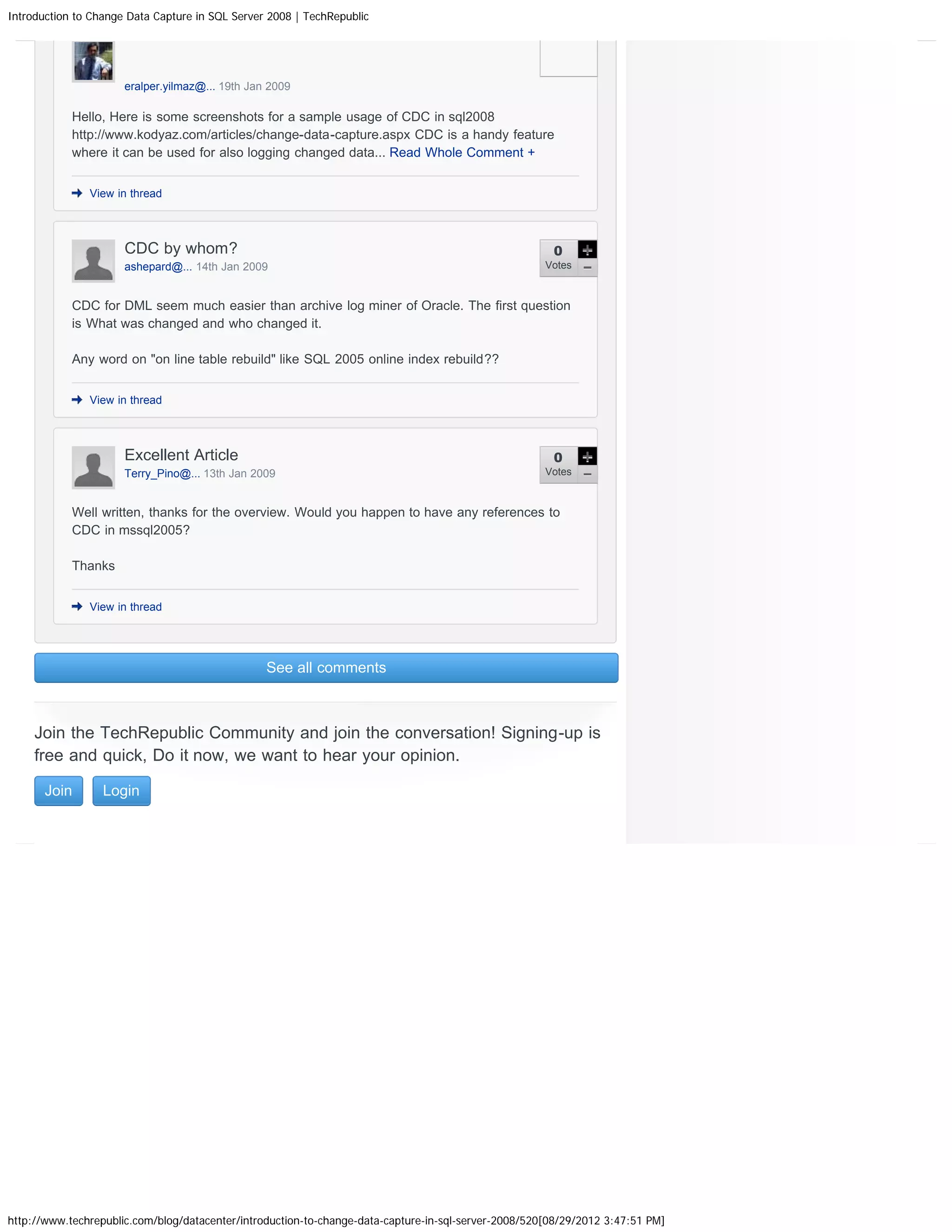 Introduction to Change Data Capture in SQL Server 2008 | TechRepublic eralper.yilmaz@... 19th Jan 2009 Hello, Here is some screenshots for a sample usage of CDC in sql2008 http://www.kodyaz.com/articles/change-data-capture.aspx CDC is a handy feature where it can be used for also logging changed data... Read Whole Comment + View in thread CDC by whom? 0 ashepard@... 14th Jan 2009 Votes CDC for DML seem much easier than archive log miner of Oracle. The first question is What was changed and who changed it. Any word on "on line table rebuild" like SQL 2005 online index rebuild?? View in thread Excellent Article 0 Terry_Pino@... 13th Jan 2009 Votes Well written, thanks for the overview. Would you happen to have any references to CDC in mssql2005? Thanks View in thread See all comments Join the TechRepublic Community and join the conversation! Signing-up is free and quick, Do it now, we want to hear your opinion. Join Login http://www.techrepublic.com/blog/datacenter/introduction-to-change-data-capture-in-sql-server-2008/520[08/29/2012 3:47:51 PM] 