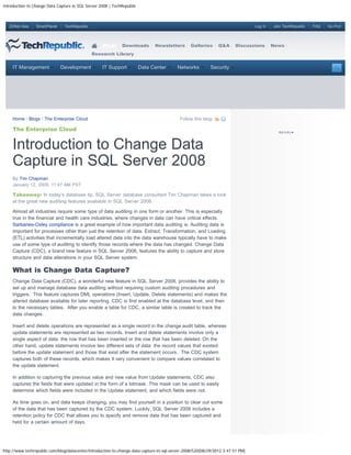 Introduction to Change Data Capture in SQL Server 2008 | TechRepublic



   ZDNet Asia    SmartPlanet    TechRepublic                                                                                    Log In   Join TechRepublic   FAQ   Go Pro!




                                                   Blogs     Downloads        Newsletters       Galleries      Q&A     Discussions       News
                                               Research Library


     IT Management             Development         IT Support           Data Center       Networks         Security




     Home / Blogs / The Enterprise Cloud                                                   Follow this blog:

     The Enterprise Cloud


     Introduction to Change Data
     Capture in SQL Server 2008
     By Tim Chapman
     January 12, 2009, 11:47 AM PST

     Takeaway: In today’s database tip, SQL Server database consultant Tim Chapman takes a look
     at the great new auditing features available in SQL Server 2008.

     Almost all industries require some type of data auditing in one form or another. This is especially
     true in the financial and health care industries, where changes in data can have critical effects.
     Sarbanes-Oxley compliance is a great example of how important data auditing is. Auditing data is
     important for processes other than just the retention of data. Extract, Transformation, and Loading
     (ETL) activities that incrementally load altered data into the data warehouse typically have to make
     use of some type of auditing to identify those records where the data has changed. Change Data
     Capture (CDC), a brand new feature in SQL Server 2008, features the ability to capture and store
     structure and data alterations in your SQL Server system.

     What is Change Data Capture?
     Change Data Capture (CDC), a wonderful new feature in SQL Server 2008, provides the ability to
     set up and manage database data auditing without requiring custom auditing procedures and
     triggers. This feature captures DML operations (Insert, Update, Delete statements) and makes the
     altered database available for later reporting. CDC is first enabled at the database level, and then
     to the necessary tables. After you enable a table for CDC, a similar table is created to track the
     data changes.

     Insert and delete operations are represented as a single record in the change audit table, whereas
     update statements are represented as two records. Insert and delete statements involve only a
     single aspect of data: the row that has been inserted or the row that has been deleted. On the
     other hand, update statements involve two different sets of data: the record values that existed
     before the update statement and those that exist after the statement occurs. The CDC system
     captures both of these records, which makes it very convenient to compare values correlated to
     the update statement.

     In addition to capturing the previous value and new value from Update statements, CDC also
     captures the fields that were updated in the form of a bitmask. This mask can be used to easily
     determine which fields were included in the Update statement, and which fields were not.

     As time goes on, and data keeps changing, you may find yourself in a position to clear out some
     of the data that has been captured by the CDC system. Luckily, SQL Server 2008 includes a
     retention policy for CDC that allows you to specify and remove data that has been captured and
     held for a certain amount of days.




http://www.techrepublic.com/blog/datacenter/introduction-to-change-data-capture-in-sql-server-2008/520[08/29/2012 3:47:51 PM]
 