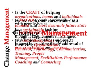 Change Management
ChangeManagement
• Is the CRAFT of helping
organizations, teams and individuals
evolve from their current state to a
planned and more desirable future state
in a sustainable fashion
• Is a multidisciplinary approach
involving Organization
Behavior, Psychology, Communication,
Training, People
Management, Facilitation, Performance
Coaching and Counseling
• Is NOT HR though it primarily deals
with people issues
• Is NOT PROJECT MANAGEMENT
though it supplements it, is aligned
with Project Timelines and has an
interest in ensuring timely addressal of
user expectations and concerns
 