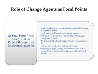 Role of Change Agents as Focal Points
•Understanding and capturing requirements of the users
at respective assets
•Participating in Co-ordination group meetings
•Sharing the requirements with the Project Manager/
Nominated person
•Testing and validating the applications when requested
for
•Sharing user feedback with the project team
•Ensuring Changes (If any) are communicated to the
project team as per the defined process in the defined
format
As Focal Point- Work
closely with the
Project Manager and
development team for
 