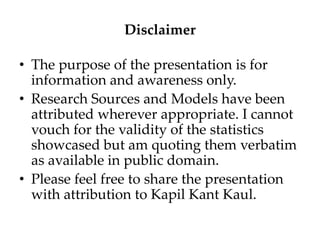 Disclaimer
• The purpose of the presentation is for
information and awareness only.
• Research Sources and Models have been
attributed wherever appropriate. I cannot
vouch for the validity of the statistics
showcased but am quoting them verbatim
as available in public domain.
• Please feel free to share the presentation
with attribution to Kapil Kant Kaul.
 